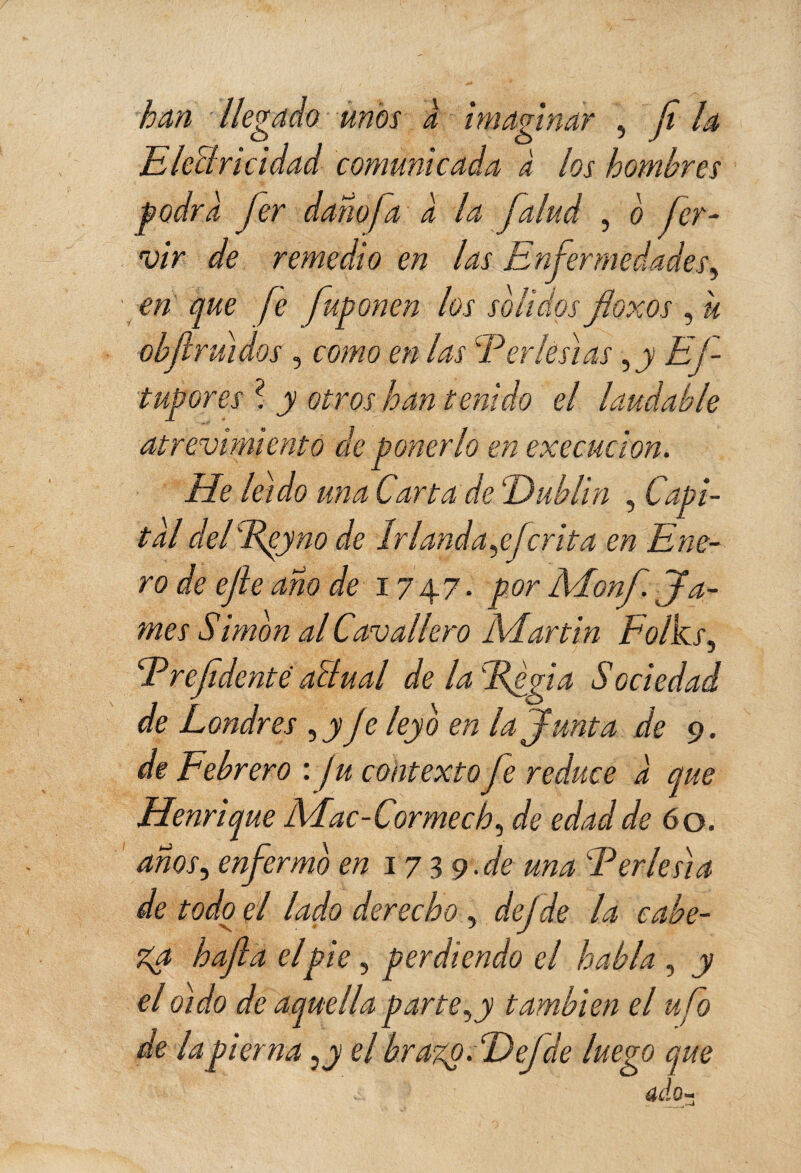 han llegado unos a imaginar ? ¡i la Electricidad comunicada à los hombres podra fer dañofa a la falud , o her¬ vir de remedio en las Enfermedades, en que fe fuponen los solidos floxos , u ébft ruidos, como en las Fer les] as 5 y EJ- tupores ? y otros han tenido el laudable atrevimiento de ponerlo en execucion. He leído una Carta de 'Dublin , Capi¬ tal delFpyno de írlanda,ejcrita en Ene¬ ro de ejle ano de 1747. por Moni. Ja¬ mes Simon al Cavallero Martin Eolks, F refdente aïlual de la FJgia Sociedad de Londres ,y Je ley ó en la Junta de 9. de Febrero : / u contexto fe reduce a que Henri que Mac-Cormecb, de edad de 60. años, enfermo en 1739.de una Feries]a de todo el lado derecho , dejde la cabe¬ za hafla elpie , perdiendo el habla , jy el oído de aquella parte,y también el ufo de la pierna ¿y el brazp.Fefáe luego que