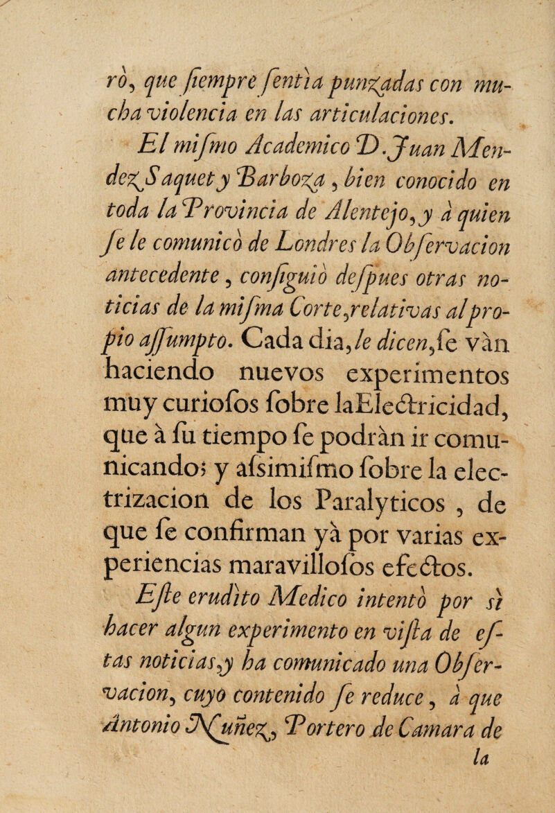 ro, que fîempre fentia punzadas con mu¬ cha violencia en las articulaciones. El mifmo Académico TA. Juan Men- dez^Saquety Earboza, bien conocido en toda la Erovincia de Alentejo^y à quien Je le comunico de Londres la Obfervacion antecedente, configuVo de/pues otras no¬ ticias de la mifma Corte yr dativas alpro¬ pio ajfumpto. Cada dia,/e dicenvan haciendo nuevos experimentos muycuriólos fobre laEle&ricidad, que à fu tiempo fe podrán ir comu¬ nicando) y afsimiímo fobre la elec¬ trización de los Paralyticos , de que fe confirman ya por varias ex¬ periencias maravillólos efe ¿tos. EJle erudito Medico intento por si hacer algún experimento en vijla de ci¬ tas noticias y ha comunicado una Ob[cr¬ eación, cuyo contenido fe reduce, a que Antonio Afunez^ Eortero de Camar a de U