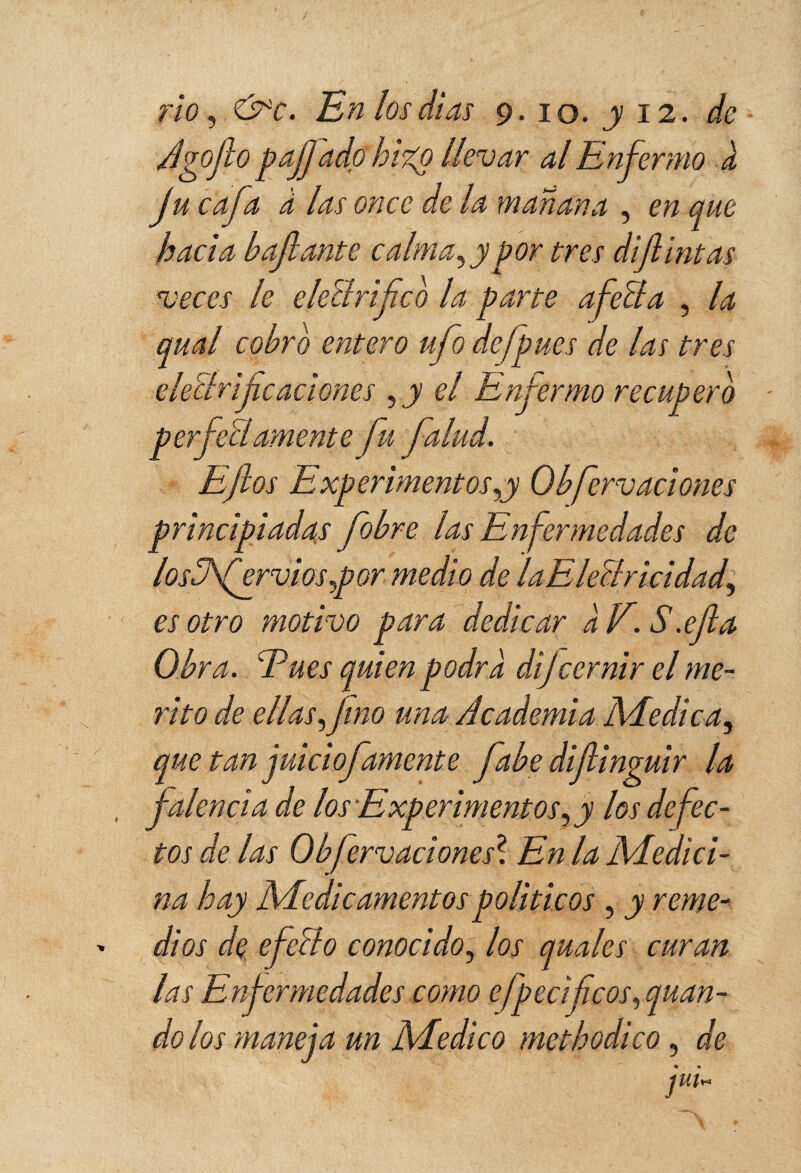 rio, &c. En los dias 9. 10. y 12. Agofo paffado hizo llevar al Enfermo k ju cafa à las once de la mañana , en que hacia hafiante calma, y por tres difintas veces le eleBrifco la parte afeita , la anal cobro entero ufo defpues de las tres eíelirife aciones ,y el Enfermo recupero perfeïlAmente fu falud. Eftos Experimentos,y Qbferv aciones principiadas fobre las Enfermedades de losB'fervi os ,p or medio de laEleBricidad, es otro motivo para dedicar a F. S.efa Obra. Eues quien podra dijcernir el mé¬ rito de ellas, fino una Academia Medica, que tan juiciofamente fabe difinguir la falencia de los Experimentos, y los defec¬ tos de las 0bforjaciones7. En la Medici¬ na hay Medicamentos políticos , y reme¬ dios de efecto conocido, los quales curan las Enfermedades como efpecifcos, quan- do los maneja un Medico me tb odie o, de