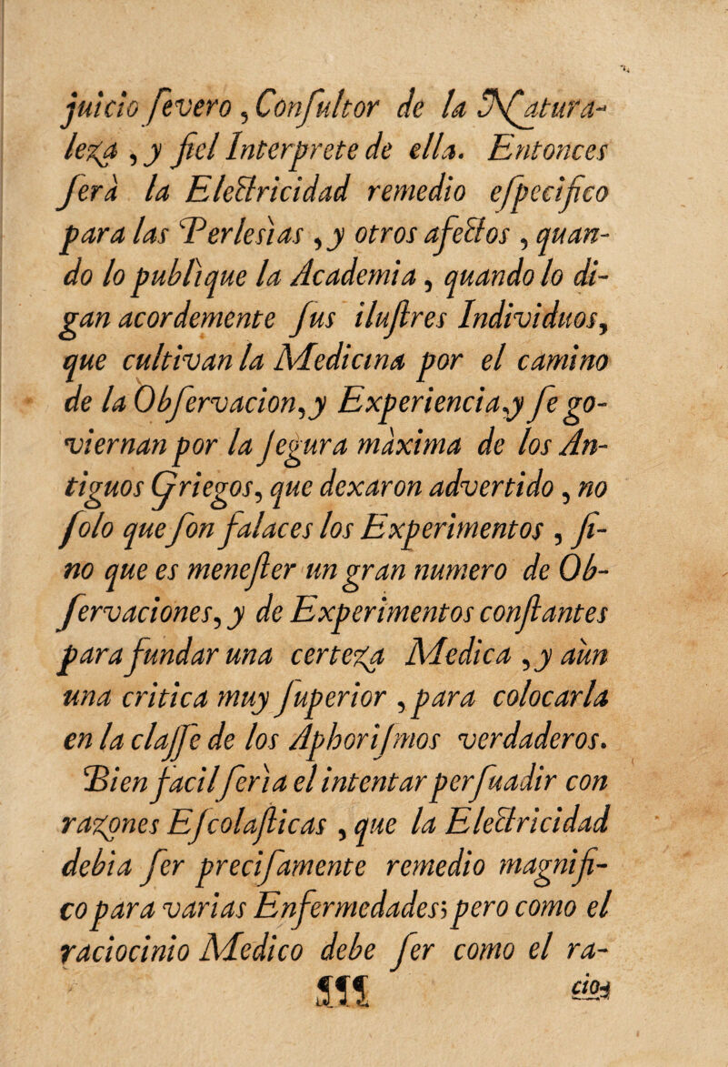 juicio fevero, Con fuit or de la üfiatura- lega , y fiel Interprete de ella. Entonces Jera la Electricidad remedio efpecifico para las Eerlesias , y otros afeCtos , quan¬ do lo publique la Academia, quando lo di¬ gan acordemente fus i lufres Individuos, que cultivan la Medicina por el camino de la O bfierv ación, y Experiencia y fie go- viernan por la Jegura máxima de los An¬ tiguos Griegos, que dexaron advertido, no folo quefon falaces los Experimentos , fi¬ no que es menefier un gran numero de Ob- fervaciones, y de Experimentos confiantes para fundar una certeza Medica, y aun una critica muy juperior ,para colocarla en la claJJ'e de los Aphorifmos verdaderos. Ei en fácilferia el intentar perfiuadir con rabones Efcolafiicas , que la Electricidad debia fier precifamente remedio magnifi¬ co para varias Enfermedades; pero como el raciocinio Medico debe fier como el ra- ÎÎS ás