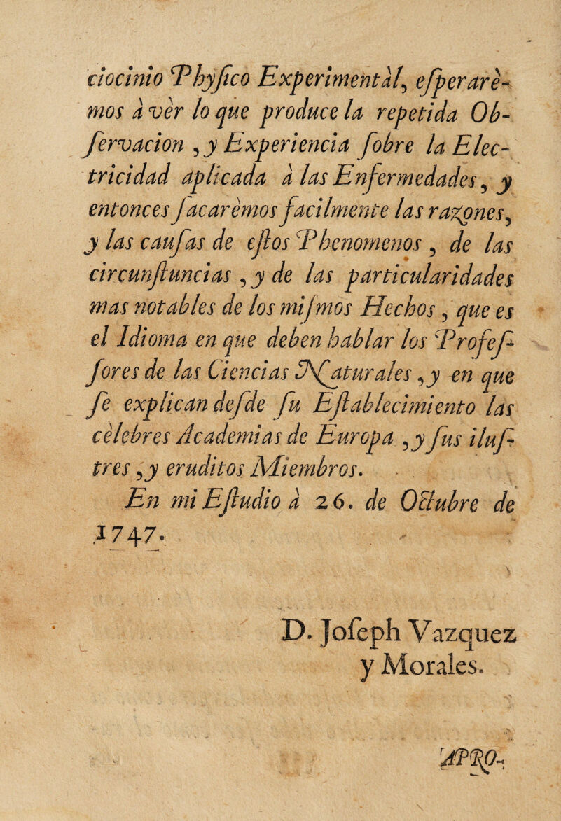 ciocinio Ehyfco Experimental, efperare¬ mos à ver lo que produce la repetida Ob- fervacion , y Experiencia fobre la Elec¬ tricidad aplicada a las Enfermedades, y entonces J acarèmos fácilmente las r agones y y las eau fas de ejîos Ehenomenos , de las circunfundas , y de las particularidades mas notables de los mifmos Hechos, que es el Idioma en que deben hablar los Ero fef fores de las Ciencias Ufaturales ,y en que fe explican defde fu Efallecimiento las célebres Academias de Europa ,jy fus iluf tres ,jy eruditos Miembros. - En miEfludio a 26. de OBubre de 1747. D. Jofeph Vázquez y Morales.