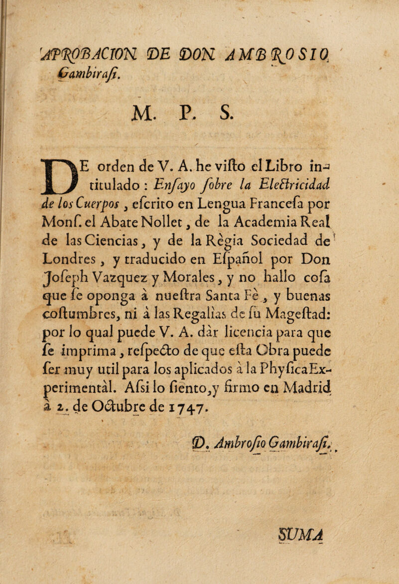 ’jTKpfiÆîOX DE DON. AMBROSIO Ç ambir ají. M. P. S. DE orden de V. A.heviíto el Libro in-a titulado : Enjoyo fobre la Electricidad de los Cuerpos , eícrito en Lengua Franceía por Monf. el Abate Nollet, de la Academia Real de las Ciencias, y de la Regia Sociedad de Londres, y traducido en Efpañol por Don Jofeph Vázquez y Morales, y no hallo cofa que íe oponga à nueftra Santa Fe,, y buenas coftumbres, ni à las Regalías de iu Mageftad: por lo qual puede V. A. dar licencia para que fe imprima, reípedto de que efta Obra puede fer muy útil para los aplicados à la PhyficaEx- perimental. Afsi lo fiento,y firmo en Madrid à z. de Octubre de 1747. WUA