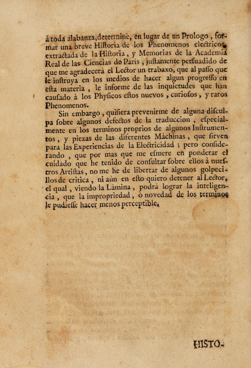 a todá alabanza,determine, en lugar de un Proiogo , fot*- mar una breve Hiíloria de los Phenomenos ekârico% extrañada de la Hiíloria, y Memorias de la Academia Real de las Ciencias de Parts, juftamente perfuadido de que me agradecerá el Ledor un rrabaxo, que al pafifo que le inftruya en los medios de hacer algún progreftb en èfta materia , le informe de las inquietudes que han caufado à los Phyficos ellos nuevos , curiofos, y raros Phenomenos. , , Sin embargo , quifiera prevenirme de alguna dilcul- pa fobre algunos defectos de la traducción , efpecial- mente en los términos proprios de algunos ïnilrurnen- tos , y piezas de las diferentes hdachinas , que ilrven para las Experiencias de la Electricidad ; pero coni]Ec¬ ran do 5 que por mas que me eímete en ponderar el cuidado que he tenido de confultar fobre ellos a nuef- tros Artillas, no me he de libertar de algunos golpea- líos de critica , ni aun en ello quiero detener al Eccfor, el qual , viendo la Lámina , podrá lograr la inteligen¬ cia , que la impropriedad, o novedad (le los tetmino§ le pudieffe hacer menos perceptible* {îîSTO-i