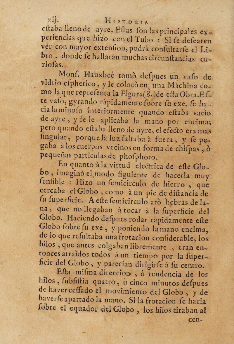 >aÍ- 4 Historia cftabï lleno de ayre, Eftás fon las principales ex- peiiencias que hizo con el Tubo : Si le deíearen vèr con mayor extenfion, podrá confultarfe el Li¬ bro , donde fe hallarán muchas circunftancus cu- riofas. . Hauxbee tomo defpues un vafe de \idiio efpherico, y le colocoen^ una Machina co¬ mo la que reprefenta la Fígura(8.)de efta Obra.Ef- te vafo, gyrand.o rápidamente fobre fu exc, fe ha- cialuminoib interiormente quando efiaba vacio de ayre , y íe le aplicaba la mano por encima; pero quando eflaba lleno de ayre, el efedo era mas lingo! ar, porque là luz faltaba à fuera, y fe pe¬ gaba à los cuerpos vecinos en forma de chifpas, ô pequeñas partículas de phofphoro. En quanto ala virtud eleótrica de efie Glo¬ bo , imagino eljnodo ílguiente de hacerla muy fe nuble : Hizo un femicirculo de hierro , que cercaba el Globo , como à un pie de diftancia de fu fupcrñtie. ^ A efie femicirculo ato hebras de la¬ na, que no llegaban à tocar à la fuperficie del Giobo. Haciendo deípues rodar rápidamente efie Giobo lobrefu exe , y poniendo la mano encima, de lo que refultaba una frotación confiderable, los hilos , que antes colgaban libremente , eran en¬ tonces atraídos todos aun tiempo por la fuper- ficie del Globo, y parecían dirigirle à fu centro. Efia mifma dirección» , ó tendencia de los hilos , fubíifiia quatro , ii cinco minutos defpues de haver ceñado el movimiento del Globo , y de havet fe apartado la mano. Si la frotación fe hacia lobie el equador del Globo , los hilos tiraban ai cen-