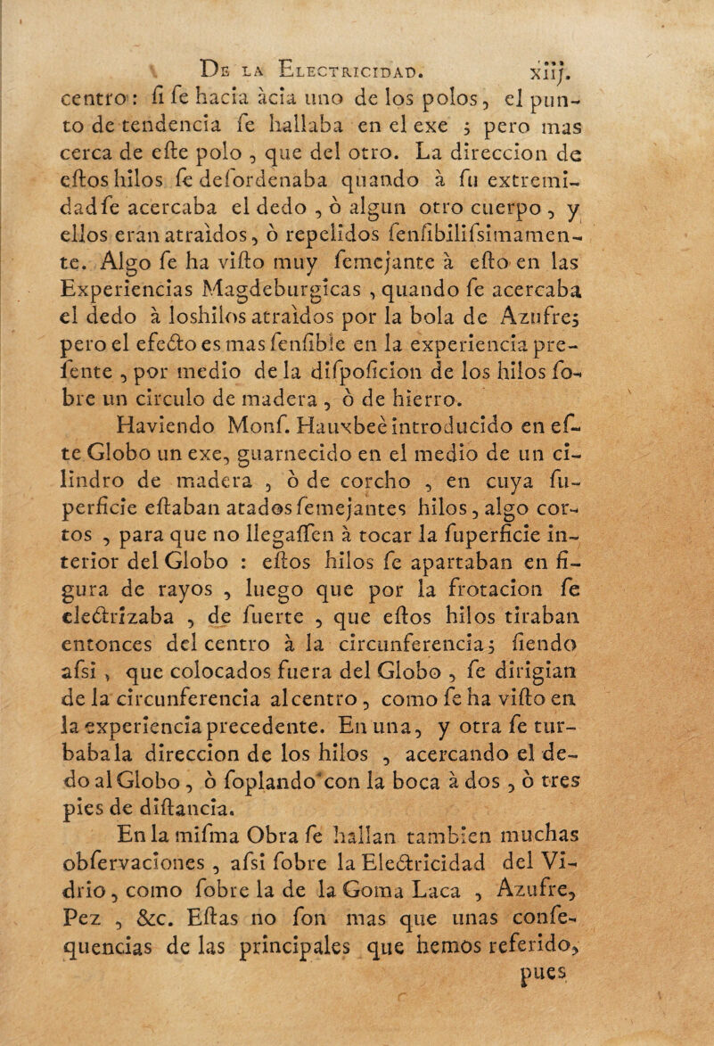 centro : il fe ha da acia uno de los polos, el pun¬ to de tendencia fe hallaba en el exe s pero mas cerca de efte polo , que del otro. La dirección de eftos hilos fe deíordenaba qliando à fu extremi¬ dad fe acercaba el dedo , o algún otro cuerpo , y ellos eran atraídos 5 ó repelidos fenfibilifsimamen- te. Algo fe ha vifto muy femejante à efto-en las Experiencias Magdeburgícas , quando fe acercaba el dedo à loshiíos atraídos por la bola de Azufres pero el efeótoesmasfeníible en la experiencia pre¬ fe nte 5 por medio de la difpoíicion de los hilos fo¬ bre un circulo de madera , ô de hierro. Haviendo Monf. Hauxbeé introducido en ef¬ te Globo un exe, guarnecido en el medio de un ci¬ lindro de madera , b de corcho , en cuya fu- perfide eftaban atadosfemejantes hilos, algo cor¬ tos , para que no llegaífen à tocar la fuperficie in¬ terior del Globo : eftos hilos fe apartaban en fi¬ gura de rayos , luego que por la frotación fe cle&rizaba , de fuerte , que eftos hilos tiraban entonces del centro ala circunferencias fien do afsi , que colocados fuera del Globo , fe dirigían de la circunferencia al centro , como fe ha vifto en la experiencia precedente. En una, y otra fe tur¬ bábala dirección de los hilos , acercando el de¬ do al Globo , o foplando con la boca à dos , o tres pies de diftancia. Enlamifma Obra fe hallan también muchas obfervaclones , afsi fobre la Electricidad del Vi¬ drio, como fobre la de la Goma Laca , Azufre, Pez , &c. Eftas no fon mas que unas confe- quencias de las principales que hemos referido, pues