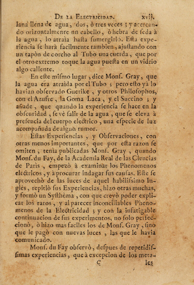 De ta ElecYiuci^A’D, xvif, knaîknatk agua, dos, ê tres veces i y acercan* do onzontalmtnre nn cabello, ó hebra de ieda à la agua , lo atraía harta fumergtrlo. Efta expe¬ riencia íe hará fácilmente también , ajuftando con un tapón de corcho al Tubo una cuerda, que por el otroextremo toque la agua puerta en un vidrio algo caliente. En efte mifmo lugar, dice Moni. Gray, que la agua era atraída por elTubo 5 pero ello ya lo havian obfervado Guerike , y otros Phiíofophos, coït el Azufre , la Goma Laca, y el Succino , y añade , qiie quando la experiencia fe hace en la obfeuridad , fevé falir de la agua , que fe eleva à preferida del cuerpo eleótrico , una efpecie de luz acompañada dealguá rumor. Eftas Experiencias , y Obfervaciooes, con otras menos importantes, que por erta razón fe omiten , tenia publicadas Moni. Gray , quando Monf.du Fav, de la Academia Real de las Ciencias de Paris , empezó à examinar los Phenomenos eléctricos , y à procurar indagar fus califas. Efte fe aprovechó de las luces de aquel habiliísímo In¬ gles, repitió fus Experiencias, hizo otras muchas, y formó un Syfthéma , con que creyó poder expli¬ car los raros, y al parecer inconciliables Pheno¬ menos de la Electricidad ; y con la infatigable continuación de fus experimentos, no folo perfec¬ cionó, ó hizo mas faciles los de Monf. Gray ,íino que le pagó con nuevas luces , las que le havia comunicado. Monf. du Fay obfervó, defpues de repetidlf- fumas experiencias, que à excepción de los meta- ■a . ' • c les