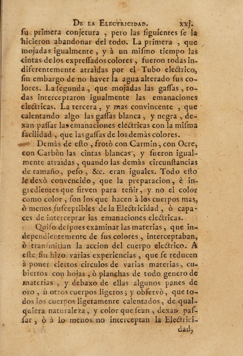fii primera conjetura , pero las íiguientes fe la 'hicieron abandonar del todo. La primera , que mojadas igualmente , y à un mifino tiempo las cintas de los expreífados colores , fueron todas in- diferentemente atraídas por el Tubo eleítrico, íin embargo de no haver la agua alterado fus co¬ lores. Lafegunda, que mojadas las gaffas , to¬ das interceptaron igualmente las emanaciones eledtricas. La tercera , y mas convincente , que calentando algo las gaffas blanca , y negra , de- xan paífar las emanaciones eledtricas con la mifma facilidad , que las gaffas de los demás colores. Demás de efto , froto con Carmín , con Ocre, con Carbon las cintas blancas , y fueron igual¬ mente atraídas, quando las demás circunÉtancias de tamaño, pefo , &c. eran iguales. Todo efto Je dexó convencido, que la preparación , è in- giedientes que firven para teñir, y no el color como color , fon los que hacen à los cuerpos mas,, o menos fufceptibles déla Electricidad , ó capa** ces de interceptar las emanaciones eleótricas. Qiiiío deípues examinar las materias, que in¬ dependientemente de fus colores, interceptaban, o transmitían la acción del cuerpo eleótrico. A eíie fin hizo varias experiencias, que fe reducen à poner ciertos circuios de varias materias, cu¬ biertos con hojas , o planchas de todo genero de materias , y debaxo de ellas algunos panes de ovo , ù otros cuerpos ligeros^ y obfervó, que to¬ dos las cuernos ligeramenre calentados, de qual- quiera naturaleza, y color que íean , dexan paf- far , o à lo menos no interceptan la Eledtnci- da dp