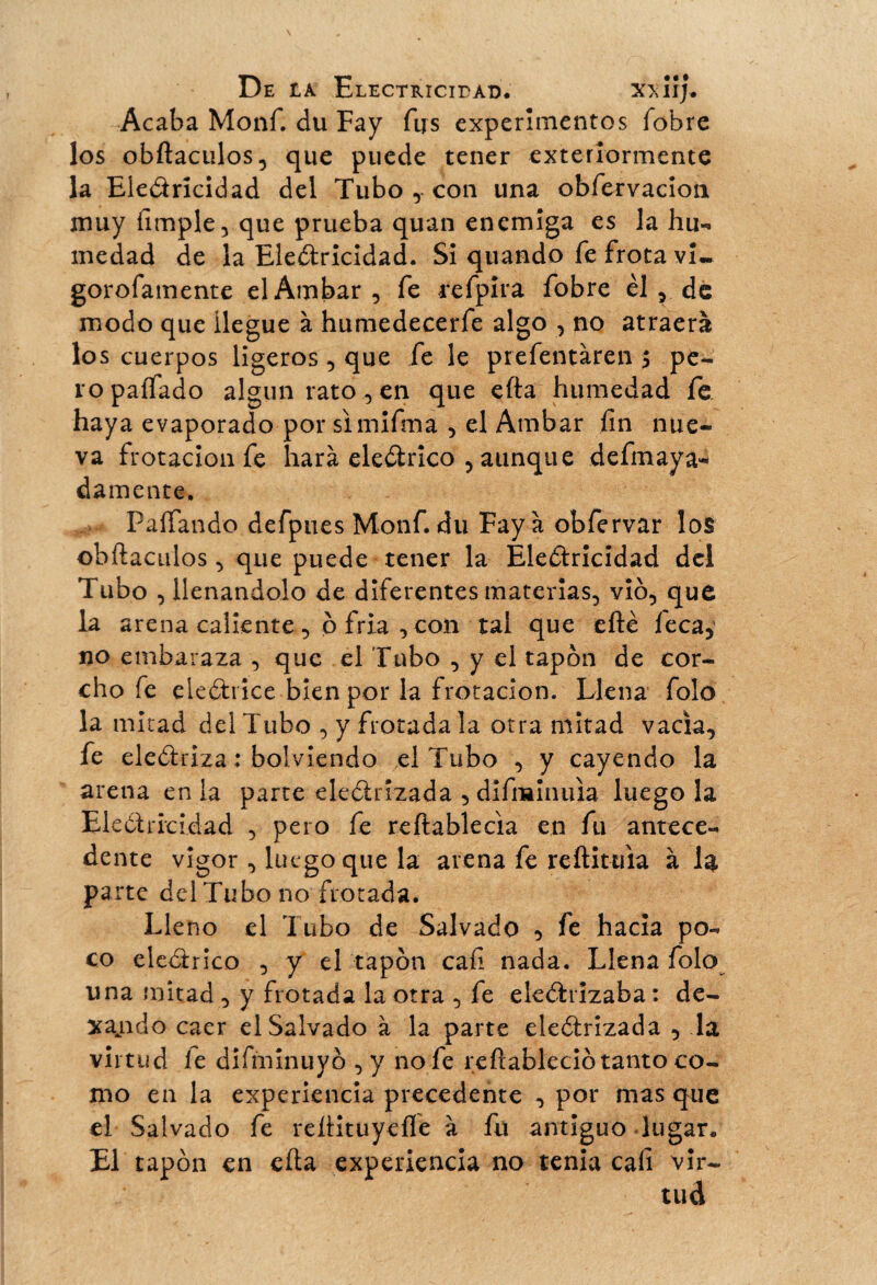 Acaba Monf. du Fay fus experimentos fobre los obftaculos, que puede tener exterîormente la Electricidad del Tubo con una obfervacioii muy fimple, que prueba quan enemiga es la hu¬ medad de la Electricidad. Si quando fe frota vi- gorofamente elAmbar, fe refpira fobre èl , de modo que llegue à humedecerfe algo , no atraerá los cuerpos ligeros , que fe le prefentàren $ pe¬ ro pallado algún rato , en que efta humedad fe haya evaporado por simifma , el Ambar íin nue¬ va frotación fe hará eleCtrico , aunque defmaya- damente, PaíTando defpues Monf. du Fay à obfervar lo$ obítaculos , que puede tener la Electricidad dci Tubo , llenándolo de diferentes materias, vio, que la arena caliente, 6 fria , con tal que eílé leca, no embaraza , que el Tubo , y el tapón de cor¬ cho fe electrice bien por la frotación. Llena folo la mitad del Tubo , y frotada la otra mitad vacia, fe electriza : bolviendo el Tubo , y cayendo la arena en la parte electrizada , difminuia luego la Electricidad , pero fe reftablecia en fu antece¬ dente vigor , luego que la arena fe re (titula à la Pa rte del Tubo no frotada. Lleno el Tubo de Salvado , fe hacia po¬ co eleCtrico , y el tapón caí! nada. Llena folo una mitad , y frotada la otra , fe electrizaba : de- xajido caer el Salvado à la parte electrizada , la virtud ie difminuyó ,y no fe reftableció tanto co¬ mo en la experiencia precedente , por mas que el Salvado fe relHtuyefle à fu antiguo lugar. El tapón en cita experiencia no tenia cali vir-