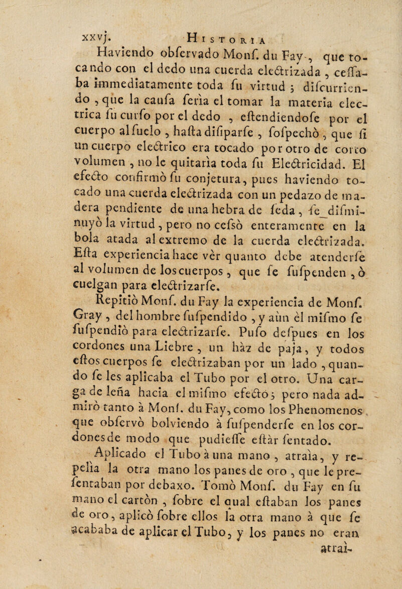 Havkndo obfervado Monf. du Fay-, que to¬ cando con el dedo una cuerda eledrizada , ceña¬ ba immediatamente toda fu virtud , dilcurrien- do , que la caufa feria el tomar ia materia eléc¬ trica íu curfo por el dedo , eftendiendofe por el cuerpo alfuelo , haftadiíiparfe , fofpechó , que íl un cuerpo eledrieo era tocado por otro de corro volumen , no le quitaría toda fu Eledricidad. El efedo confirmo fu conjetura, pues haviendo to¬ cado una cuerda eledrizada con un pedazo de ma¬ dera pendiente de una hebra de feda , fe_difini- nuyo la virtud , pero no cefsó enteramente en la bola atada al extremo de la cuerda electrizada. Efta experiencia hace ver quanto debe atenderle al volumen de los cuerpos , que fe fufpenden , ó cuelgan para eledrizarfe. Repitió Monf. duFay la experiencia de Monf. Cray , del hombre fufpendido , y aiin el mifmo fe fufpendió para eledrizarfe. Pufo defpues en los cordones una Liebre , un haz de paja, y todos ellos cuerpos fe eledrizaban por un lado,quan- do fe les aplicaba el Tubo por el otro. Una car¬ gadle leña hacia el mifmo efedó} pero nada ad¬ miró tanto à Moní. du Fay, como los Phenomenos que obíervo bolviendo à fuípenderfe en los cor- donesde modo que pudieífe eítár fentado. Aplicado el Tubo à una mano, atraía, y re¬ pelía la otra mano los panes de oro , que le pre- íentaban por debaxo. Fomó Monf. du Fay en fu mano el carton , fobre el qual citaban Jos panes oe oro, aplicó fobre ellos la otra mano à que fe acababa de aplicar el Tubo, y los panes no eran atrai-