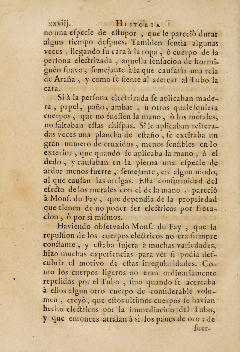 XXViîj, H I s T O R I A no una efpecie de eftupor , que le pareció durar algún tiempo defpues. También fentia algunas veces 5 llegando fu cara à la ropa , ô cuerpo de la períona eledrizada , aquella íenfacion de hormis guèo ftiave , Semejante à la que c a ufaría únatela de Araña , y como fe fíente al acercar al Tubo la ^cara. Si à la perfona electrizada fe aplicaban made¬ ra , papel-, paño, ainbar , ù otros qualefquiera cuerpos, que no fueífen la mano , b los metales, no faltaban eftas chifpas. Si le aplicaban reitera¬ das veces una plancha de eftaño , fe excitaba un gran numero de cruxidos, menos feníibles en lo exterior , que quando fe aplicaba la mano , ó el dedo , y cauíaban en la pierna una efpecie de ardor menos fuerte , femejante, en algun modo, al que cauían las ortigas. Ella conformidad del efedo délos metales con el de la mano , pareció à Motif, du Fay , que dependía de la propriedad que tienen de no poder 1er eledricos por frota¬ ción , o por si mifmos. Haviendo obfervado Monf. du Fay , que la repulfion de los cuerpos eledricos no era íiernpre confiante , y eftaba íujeta à muchas variedades, hizo muchas experiencias para ver fi podía des¬ cubrir el motivo de eftas irregularidades. Co¬ mo los cuerpos ligeros no eran ordinariamente repelidos por el Tubo , fino quando fe acercaba à ellos algún otro cuerpo de confiderable volu¬ men , creyó, que eftos últimos cuerpos fe havian hecho eledricos por la immediacion del l obo, y que entonces atraían à si los panes de oro ; de fuer-