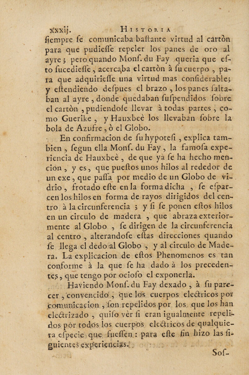 fiempre fe comunicaba bailante virtud al cartón para que pudieíTe repeler los panes de oro al ayre 5 pero quando Monf. du Fay quería que ci¬ to fucedieífe, acerca>ba el cartón à fu cuerpo , pa¬ ra que adquiriefíe una virtud mas confiderable; y entendiendo defpues el brazo , los panes falta¬ ban al ayre , donde quedaban fufpendidos íobre el cartón , pudiéndole llevar à todas partes, co¬ mo Guerike , y Hauxbeé los llevaban fobre la bola de Azufre , ó el Globo. En confirmación de fu hypotefi , explica tam¬ bién , fegun ella Monf. du Fay , la fa mofa expe¬ riencia de Hauxbeé , de que ya fe ha hecho men¬ ción , y es, que pueítos unos hilos al rededor de un exe , que paífa por medio de un Globo de vi¬ drio , frotado efte en la forma dicha , fe eípar- cen los hilos en forma de rayos dirigidos del cen¬ tro à la circunferencia 5 y íi fe ponen eftos hilos en un circulo de madera , que abraza exterior- mente al Globo , fe dirigen de la circunferencia al centro , alterandofe citas direcciones quando fe llega el dedo al Globo , y al circulo de Made¬ ra. La explicación de eftos Phenomenos es tan conforme à la que fe ha dado à los preceden¬ te^ , que tengo por ociofo el exponerla. Haviendo Monf. du Fay dexado , à fu pare¬ cer , convencido , que los cuerpos eleótricos por comunicación , fon repelidos por los que los han electrizado , quilo ver íi eran igualmente repeli¬ dos por todos los cuerpos eleótricos de qnalquie- ra efpecie que íueífen : para efte fin hizo las fi- guientçs experiencias.