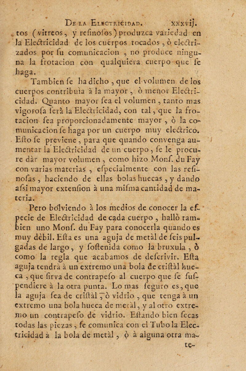 tos (vitreos, y refinoíos ) produzca variedad en la Electricidad de los cuerpos tocados , ô desri¬ zados por fu comunicación , no produce ningu¬ na la frotación con qualquiera cuerpo que fe haga. D También fe ha dicho, que ehvolimien délos cuerpos contribuía à la mayor, ô menor Electri¬ cidad. Quanto mayor fea el volumen , tanto mas vigOFofa lera la Electricidad, con tal, que la fro¬ tación fea proporcionadamente mayor , o la co¬ municación fe haga por un cuerpo muy eleSrico. Eíto fe previene , para que quando convenga au¬ mentar la Electricidad de un cuerpo , íe le procu¬ re dar mayor volumen , como hizo Monf. du Fay con varias materias , efpecialrnente con las refi- nofas , haciendo de ellas bolas huecas , y dandp afsi mayor extenfion à una mifma cantidad de ma¬ teria. Pero bdlviendo a los medios de conocer la ef. pecie de Electricidad de cada cuerpo , hallo tam¬ bién uno Monf. du Fay para conocerla quando es muy débil. Eíta es una aguja de metal de feis pul¬ gadas de largo, y foítenida como la bruxuia , ô como la regla que acabamos de delcrivir. Eíta aguja tendrá à un extremo una bola de criítal hue¬ ca , que íírvade contrapefo al cuerpo que íe fuf* pendiere à la otra punta. Lomas feguro es,que la aguja fea de criítal ^~6 vidrio , que tenga à un extremo una bola hueca de metal, y al otro extre¬ mo un contrapefo de vidrio. Eítando bien fecas todas las piezas , fe comunica con el Tubo la Elec¬ tricidad a la bola de metal, o à alguna otra ma- , ' * te-