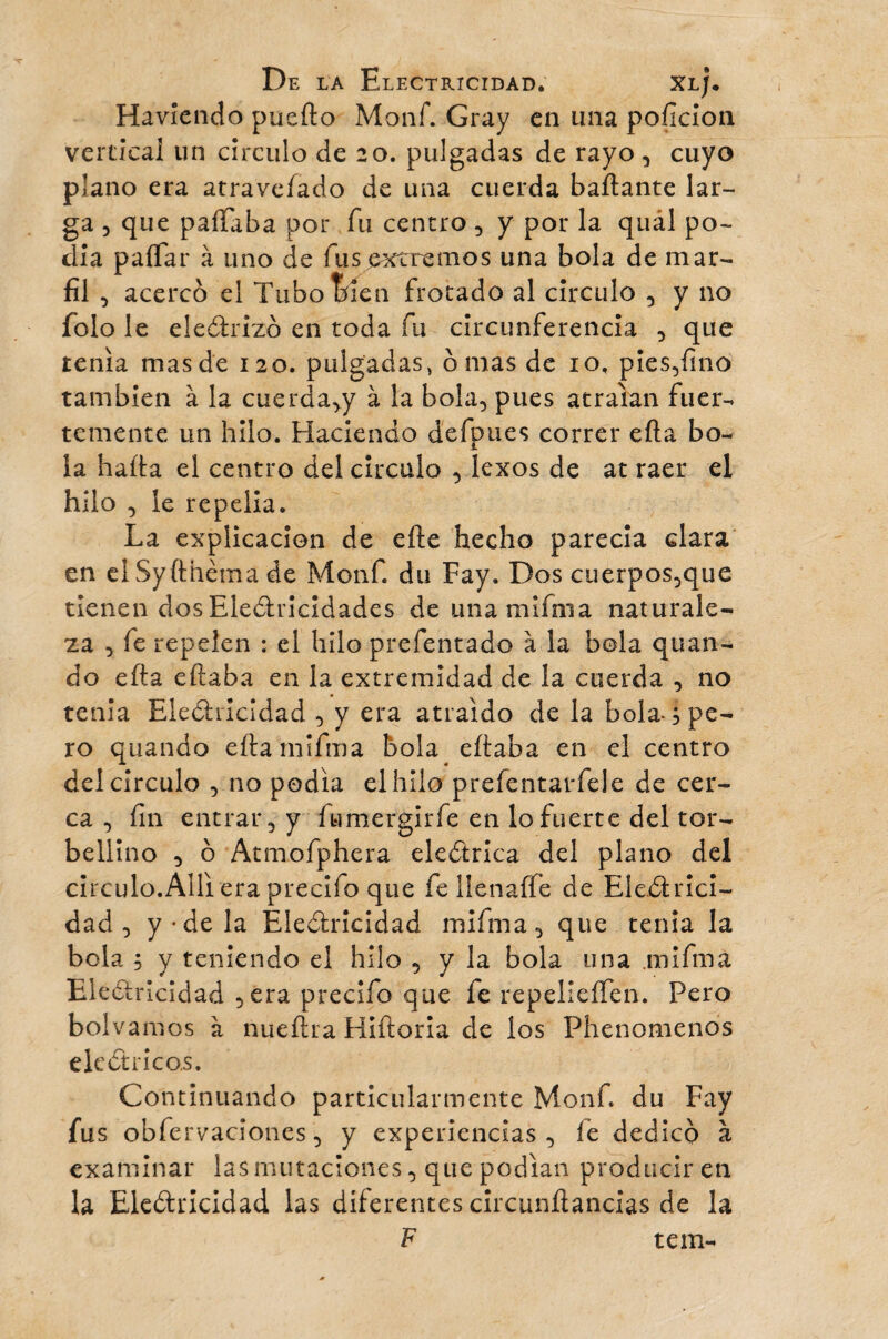 Haviendo puerto Monf. Gray en una pofîcion vertical un círculo de 20. pulgadas de rayo , cuyo plano era atravefado de una cuerda bailante lar¬ ga , que pallaba por fu centro , y por la quál po¬ día pallar à uno de fus extremos una bola de mar¬ fil , acerco el Tubo bien frotado al círculo , y no folo le electrizó en toda fu circunferencia , que tenia mas de 120. pulgadas, ornas de 10, pies,fino también à la cuerda,y à la bola, pues atraían fuer¬ temente un hilo. Haciendo d'efpues correr ella bo¬ la harta el centro del circulo , lexos de at raer el hilo , le repelía. La explicación de elle hecho parecía clara en elSyfthèma de Monf. du Fay. Dos cuerpos,que tienen dosElectricidades de unamifnia naturale¬ za , fe repelen : el hilo prefentado à la bola quan- do efta eftaba en la extremidad de la cuerda , no tenia Electricidad , y era atraído de la bola , pe¬ ro quando eftamifma bola eftaba en el centro del circulo , no podía el hilo prefentarfele de cer¬ ca , fin entrar, y fumergirfe en lo fuerte del tor¬ bellino , o Atmofphera eléctrica del plano del circulo.Allí era precifo que fe lie naife de Electrici- dad , y-de la Electricidad miíma, que tenia la bola ; y teniendo el hilo , y la bola una mifma Electricidad ,era precifo que fe repelieíTen. Pero bolvamos à nueftra Hiftoria de los Phenomenos eléctricos. Continuando particularmente Monf du Fay fus obfervaciones, y experiencias, íe dedico à examinar las mutaciones, que podían producir en la Electricidad las diferentes circunftancias de la F tein-