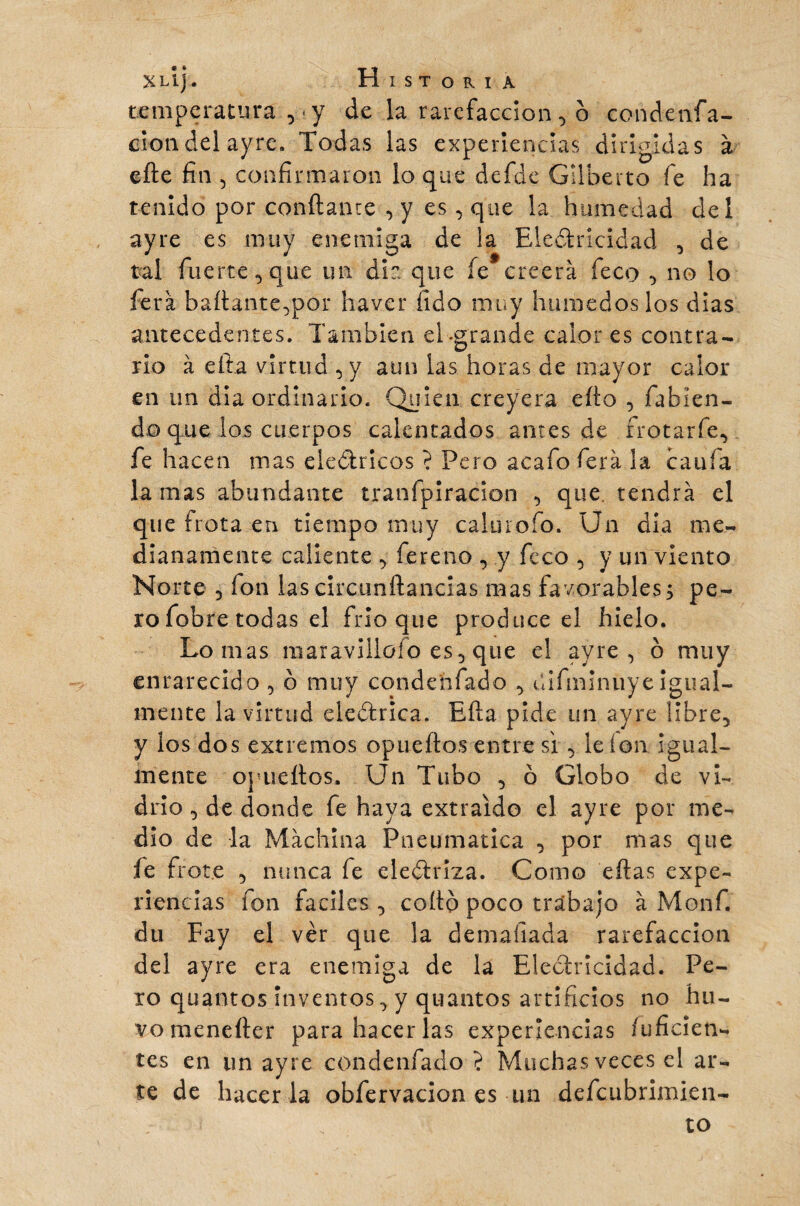 temperatura ,* y de la rarefacción , ô condenfa- ciondelayre. Todas las experiencias dirigidas à efte fin 5 confirmaron lo que defde Gilberto fe ha tenido por confiante , y es, que la humedad del ayre es muy enemiga de la Electricidad , de tal fuerte, que un diz que íe creerá feco , no lo fera bailante,por havcr (ido muy húmedos los dias antecedentes. También el -grande calor es contra¬ rio à ella virtud , y aun las horas de mayor calor en un dia ordinario. Quien creyera efio , fabien- do que los cuerpos calentados antes de frotarfe, fe hacen mas eléctricos ? Pero acafo fera la caufa lamas abundante tranfpiracion , que. tendrá el que frota en tiempo muy calurofo. Un dia me¬ dianamente caliente , fereno , y feco , y un viento Norte 3 fon las circunftancias mas favorables5 pe¬ ro fobre todas el frió que produce el hielo. Lomas maravillólo es, que el ayre, o muy enrarecido , ó muy condehfado , dífmlnuye igual¬ mente la virtud eledtrica. Efia pide un ayre libre, y ios dos extremos opueftos entre si, le ion igual¬ mente opueftos. Un Tubo , ó Globo de vi¬ drio , de donde fe haya extraído el ayre por me¬ dio de la Machina Pneumática , por mas que fe frote , nunca fe electriza. Como eftas expe¬ riencias fon faciles , coito poco trabajo à Monf. du Fay el vér que la demaíiada rarefacción del ayre era enemiga de la Electricidad. Pe¬ ro quantos inventos, y quantos artificios no hu- vomenelter para hacer las experiencias fuficien- tes en un ayre condenfado ? Muchas veces el ar¬ te de hacer la obfervacion es un defcubrimien- í to