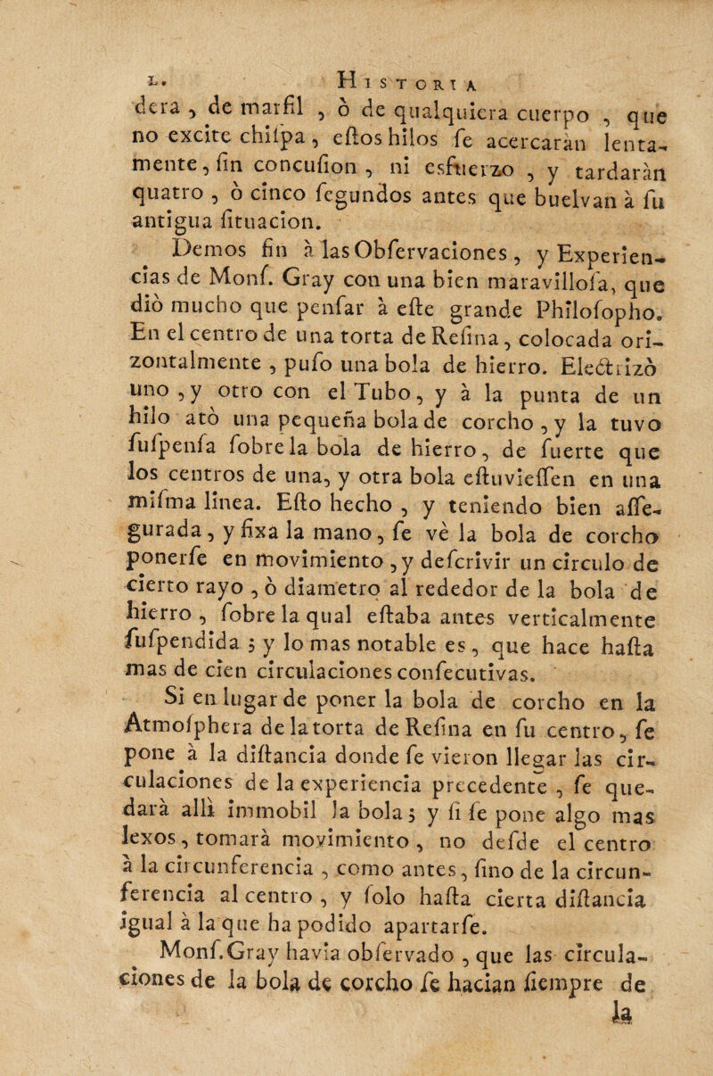 Historia clcra y de marfil , o de quafquiera cuerpo , que no excite ciilípa y cílos hilos fie acercarán lenta-» mente y fin concufion y ni escuerzo , y tardaran quatio y o cinco fcgundos antes que buelvan à fin antigua fituacïon. Demos fin à las Obfervaciones , y Experien¬ cias de Monfi Gray con una bien maravillóla, que dio mucho que penfar à efte grande Phïlofopho. En el centro de una torta de Refina, colocada orí- zontalmente , pufo una bola de hierro. Eiedrizo uno y y otro con el Tubo, y à la punta de un hilo ato una pequeña bola de corcho , y la tuvo fufpenfa fobrela bola de hierro, de fuerte que los centros de una, y otra bola eíluvieífen en una mifma linea. Efto hecho , y teniendo bien aífe- gurada, ynxala mano, fe ve la bola de corcho ponerfe en movimiento ,y defcrivir un circulo de cierto rayo , ó diámetro al rededor de la bola de hierro, fobre laquai e fiaba antes verticalmente fufpendida ; y lo mas notable es, que hace hafta mas de cien circulaciones confecutivas. Si en lugar de poner la bola de corcho en la Atmoíphera de la torta de Refina en fu centro, fe pone à la diftancia donde fe vieron llegar las cir¬ culaciones de la experiencia precedente , fe que¬ dara allí immobil la bola ÿ y íi íe pone algo mas lexos, tomará movimiento , no defde el centro a la circunferencia , como antes, fino de la circun¬ ferencia al centro , y íolo hafta cierta diftancia igual à la que ha podido apartarfe. Monf.Gray havla obíervado , que las circula¬ ciones de la bola de corcho fe hacían íiempre de k