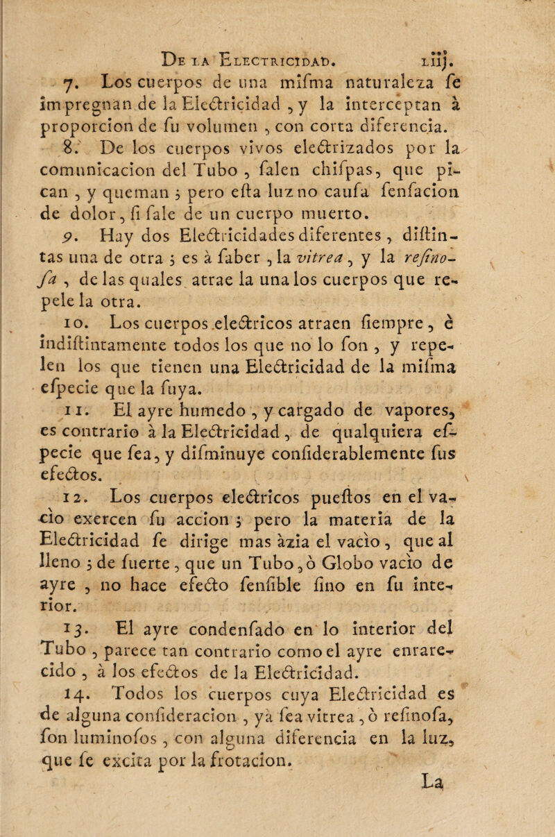 7. Los cuerpos de una mifrná naturaleza fe ím pregnan de la Electricidad 5 y la interceptan à proporción de fu volumen ^ con corta diferencia. 8. De los cuerpos vivos electrizados por la comunicación del Tubo 5 falen chifpas, que pi¬ can 5 y queman 3 pero eíta luz no caufa fenfacion de dolor 5 fi Tale de un cuerpo muerto. 9. Hay dos Electricidades diferentes, diítin- tas una de otra 5 es à faber 5 la vitrea, y la refino- fa , de las quales atrae la únalos cuerpos que re¬ pélela otra. 10. Los cuerpos eleCtricos atraen fiempre ■> è indiftintamente todos los que no lo fon 5 y repe¬ len los que tienen una Electricidad de la mifma efpecie que la fuya. 11. El ayre húmedo , y cargado de vapores^ es contrario à la Electricidad 0 de qualquiera ef¬ pecie que fea 5 y difminuye confiderablemente fus efeCtos. 12. Los cuerpos eleCtricos pueftos en el va¬ cio exercen fu acción ; pero la materia de la Electricidad fe dirige mas azia el vacio , que al lleno 5 de fuerte , que un Tubo^o Globo vacio de ayre 5 no hace efeCto feníible fino en fu inte¬ rior. 13. El ayre condenfado en lo interior del Tubo 5 parece tan contrario como el ayre enrare¬ cido 5 à los efeCtos de la Electricidad. 14. Todos los cuerpos cuya Electricidad es de alguna confideracion , ya fea vitrea , o refinofa, fon luminofos , con alguna diferencia en la luz* que fe excita por la frotación. La