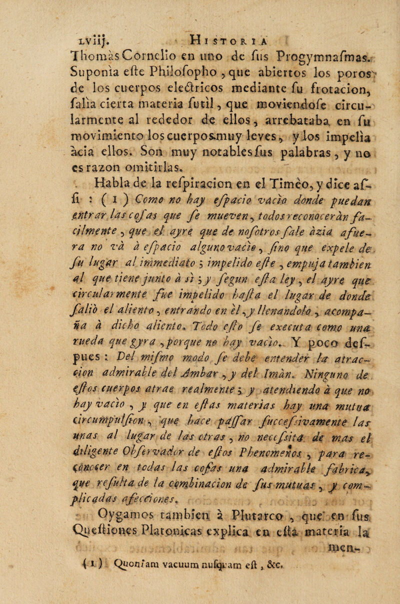 Thomas Conidio en uno de fus Progymnafroas. Suponía elle Phîlofopho , que abiertos los poros •* de los cuerpos eleólricos mediante fu frotación, falla cierta materia fútil, que moviendofe circu- iarmente al rededor de ellos, arrebataba, en fu movimiento loscuerposmiiiy leves, y los impelía acia ellos. Son muy notablesfus palabras, y no es razón omitirlas* Habla de la refpiracicm en el Timèo, y dice afe fl : (i ^ Como no hay e/pací o vacia donde puedan entrar las cojas que fe mueven, todos reconocerán fá¬ cilmente , que el ayre que de nofotros fale ázia afue- ra no vâ à efipacio alguno vacie , fino que expele de fu lugar al immédiate 5 impelido efe empuja también al. que tiene junto à siy y fegun efia ley , el ayre que circuí ármente fue impelido ha fia el lugar de donde falio el aliento, entrando en el\y llenándolo y acompa¬ ña à dicho aliento. Todo efe o Je executa como una rueda que gyra ,porque m hay■ vacio.. Y poco def- pues Del mifm.o modo fe de he entender la atrac¬ ción admirabledel Ambar^y del '.Imán* Ninguno de eflos cuerpos atrae realmente, y atendiendo à que no hay vacio , y que en efias materias hay una mutua circumpulfion , 'que hace pdffar fuecefsivamente las unas al lugar de las otras , no neccfsita de mas el diligente Ohftrvador de efios Píenmenos , para re- $ onecer en todas las cofias una admirable fabrica\ que re fuit a de la embinaaon de fus mutuas-, y com«*- plie adas afecciones. Oygamos también, à Plutarco , que en fus; Queftionçs Platónicas explica en cita materia la mea- { i- ) Qüon/ara vacuum nufijuam cft &c.