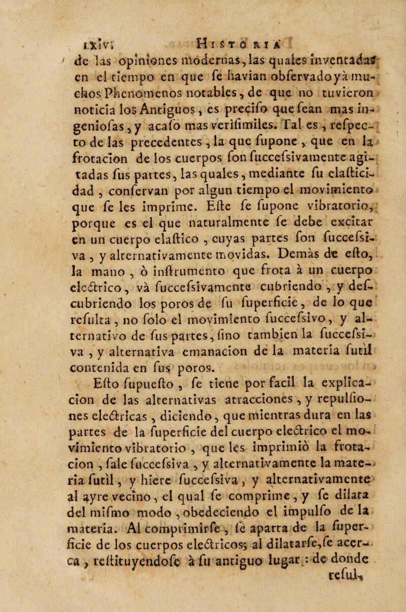 de las opiniones modernas,lâs qu ales inventadas en el tiempo en que fe havian obfervadoyà mu¬ chos Phenomenos notables, de que no tuvieron noticia los Antiguos, es predio quefean mas in- geniofas, y acafo nías verifimiles. Tal es, refpec- to de las precedentes , la que fu pone , que en la frotación de los cuerpos fon fuccefsivamente agi¬ tadas fus partes, las quales, medíante fu elaítíci- dad , confervan por algún tiempo el movimiento que fe les imprime. Efte fe fupone vibratorio* porque es el que naturalmente íe debe excitar en un cuerpo elaftíco , cuyas partes fon fuccefsi- va , y alternativamente movidas. Demás de efto, la mano , ó inñrumento que frota à un cuerpo elcótrico, va fuccefsivamente cubriendo , y def* cubriendo los poros de fu fuperficie, de lo que rcfulta, no folo el movimiento fuccefsivo, y al¬ ternativo de fus partes, fino también la fuccefsi- va , y alternativa emanación de la materia fútil contenida en fus poros. Eíto fupuefto , fe tiene por fácil la explica¬ ción de las alternativas atracciones , y repulfio- nes eledricas , diciendo, que mientras dura en las partes de la fuperficie del cuerpo ele&rico el mo¬ vimiento vibratorio , que les imprimió la frota¬ ción , fale füccefsiva , y alternativamente la mate¬ ria fútil, y hiere füccefsiva > y alternativamente al ayre vecino, el qual fe comprime, y fe dilata del mifmo modo , obedeciendo el impulfo déla materia. Al comprimir-fe , fe aparta de la fuper- fíele de los cuerpos eleótrÍcosj al dilatarfe,fe acer-< cu } reítituyendofe à fu antiguo lugar : de donde re ful*