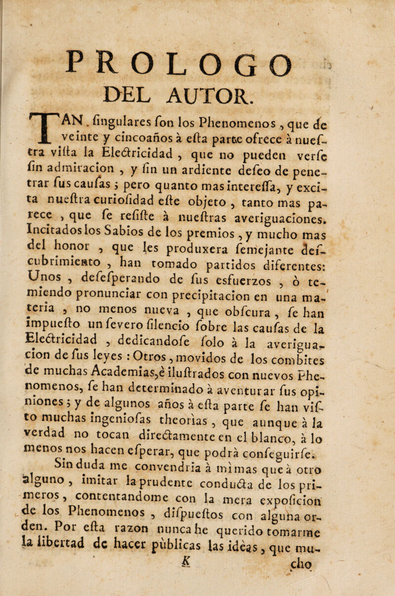 DEL AUTOR. TAN . Angulares fon los Phenomenos , que de veinte y cincoaños à efta parte ofrece à nuef- tra villa la Eledricidad , que no pueden verfc fin admiración , y fin un ardiente defeo de pene- tiar fuscaufas , pero quanto masintereífa, y exci¬ ta nueftra curiofidad efte objeto, tanto mas pa- íece , que fe refifte à nueftras averiguaciones. Incitados los Sabios de los premios , y mucho mas del honor , que les produxera femejante def- cubrimiento , han tomado partidos diferentes: Unos , defefperando de fus esfuerzos , ó te¬ miendo pronunciar con precipitación en una ma-' teria , no menos nueva , que obfcura , fe han impuerto un fevero filencio fobre las caufas de la Electricidad , dedicandofe íolo a la averigua— cion de fus leyes : Otros, movidos de los combites de muchas Academias,e iluftrados con nuevos Phe¬ nomenos, fe han determinado à aventurar fus opi¬ niones ; y de algunos años à erta parte fe han vif- to muchas ingeniofas theorias , que aunque à la verdad no tocan diredamente en el blanco, à lo menos nos hacen efperar, que podrá confeguirfe. Sin duda me convendría à mimas que à otro alguno, imitar la prudente conduda de los pri¬ meros , contentándome con la mera expoficioií de los Phenomenos , difpueftos con alguha or¬ den. Por efta razón nunca he querido tomarme la libertad de hacer públicas las ideas, que mu- & cho