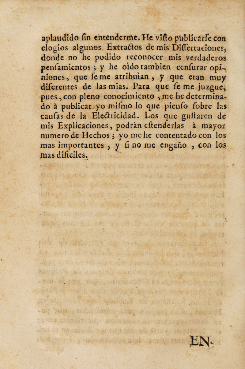 aplaudido fin entenderme. He vîflo pUMîcarfe con elogios algunos Extraeos de mis Diflertaeiones, donde no he podido reconocer mis verdaderos peníamientos > y he oido también cenfurar opi¬ niones, que fe me atribuían, y que eran muy diferentes de las mías. Para que fe me juzgue, pues, con pleno conocimiento ,me he determina¬ do à publicarlo mifmo lo que pieufo fobre las caufas de la Electricidad. Eos que guítaren de mis Explicaciones, podrán eftenderlas à mayor numero de Hechos $ yo me he contentado con los mas importantes > y fi no me engaño ? con las mas difíciles* * - - ——«í