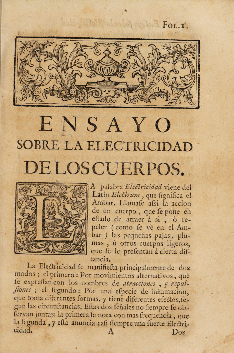 Fol.ï. ENSAYO SOBRE LA ELECTRICIDAD DE LOS CUERPOS. A palabra EleBricidad viene del Latín Ele Bruna , que iînnifica el Ambar. Llamafe afsi la acción de un cuerpo , que fe pone en eiïado de atraer à si , o re¬ peler ( como fe vè én el Am¬ bar ) las pequeñas pajas, plu¬ mas , ù otros cuerpos ligeros, que fe le prefentan à cierta dis¬ tancia. La Electricidad fe manifieíta principalmente de dos modos ; el primero : Por movimientos alternativos, que le expreífan con los nombres de atracciones , y repul- Jiones j el^fegundo : Por una efpecie de inflamación, que toma diferentes formas, y tiene diferentes efectos,fe- gun las circunítancias. Eítas dos léñales no íiemprc fe ob- fervan juntas: la primera fe nota con mas fre.qucncia , que la fegunda , y ella anuncia cafi fiempre una fuerte Electri¬ zad. A, Dos