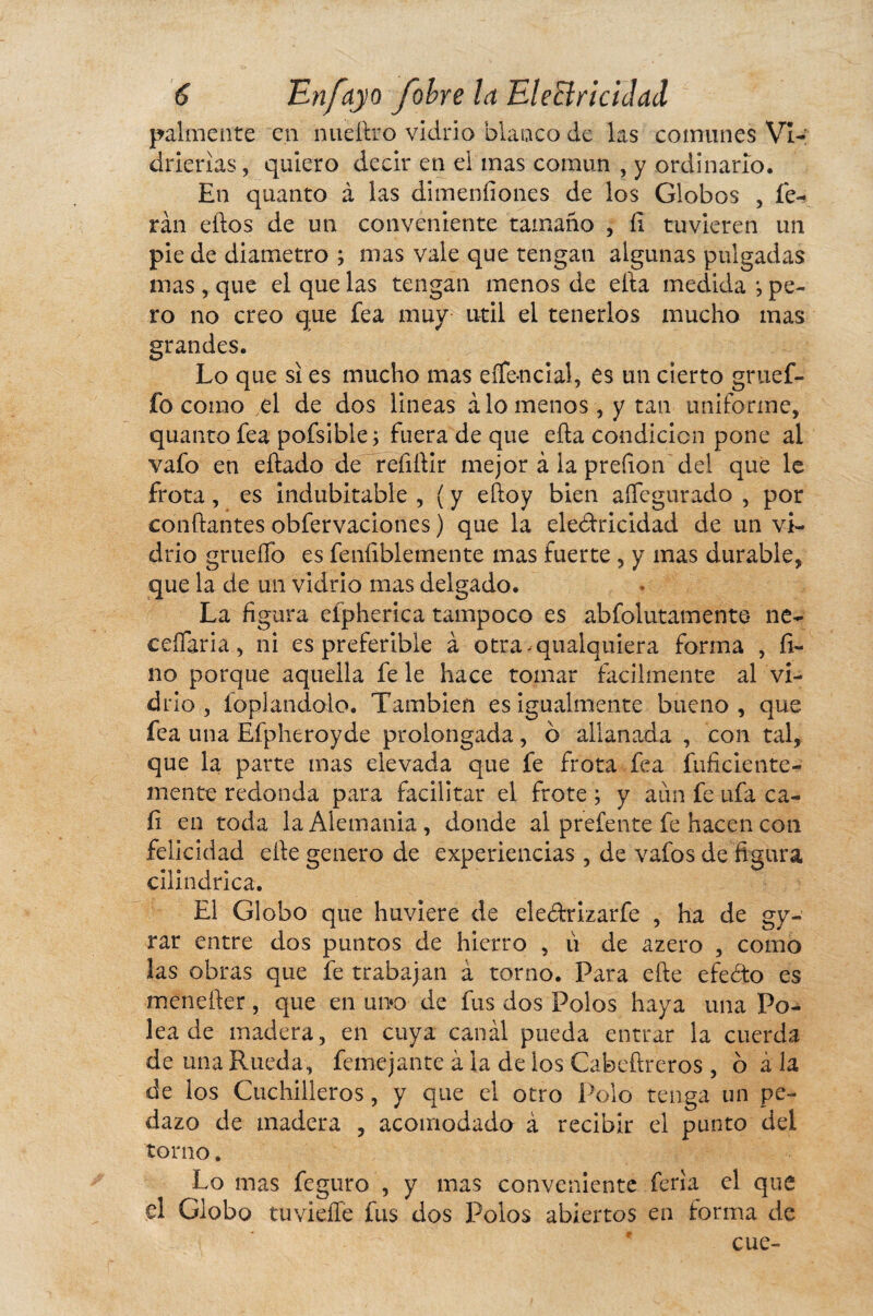 pálmente en nueftro vidrio blanco de las comunes Vi¬ drierías , quiero decir en el mas común , y ordinario. En qtianto à las dimenílones de los Globos , fe- ran elfos de un conveniente tamaño , íi tuvieren un pie de diámetro ; mas vale que tengan algunas pulgadas mas , que el que las tengan menos de efia medida j pe¬ ro no creo que fea muy útil el tenerlos mucho mas grandes. Lo que si es mucho mas eífe-ncial, es un cierto gruef- fo como el de dos lineas alómenos, y tan uniforme, quanto fea pofsible; fuera de que ella condición pone ai vafo en eftado de relidir mejor à la prefion del que le frota, es indubitable , ( y edoy bien aífegurado , por coudantes obfervaciones ) que la ele&ricidad de un vi¬ drio grueífo es falliblemente mas fuerte , y mas durable, que la de un vidrio mas delgado. La figura eípherica tampoco es abfolutamente* ne¬ cesaria, ni es preferible à otra-qualquiera forma , fi¬ no porque aquella fe le hace tomar fácilmente al vi¬ drio , foplandolo. También es igualmente bueno, que fea una Efpheroyde prolongada, ó allanada , con tal, que la parte mas elevada que fe frota fea inficiente¬ mente redonda para facilitar el frote ; y aun fe ufa ca¬ li en toda la Alemania , donde al prefente fe hacen con felicidad elle genero de experiencias , de vafos de figura cilindrica. El Globo que huviere de ele&rizarfe , ha de gy- rar entre dos puntos de hierro , ù de azero , como las obras que fe trabajan à torno. Para efte efeóto es menefter, que en uno de fus dos Polos haya una Po¬ lea de madera, en cuya canal pueda entrar la cuerda de una Rueda, femejante à la de los Cabeftreros , ó à la de los Cuchilleros, y que el otro Polo tenga un pe¬ dazo de madera , acomodado à recibir el punto del torno. Lo mas feguro , y mas conveniente feria el que el Globo tu vielle fus dos Polos abiertos en forma de