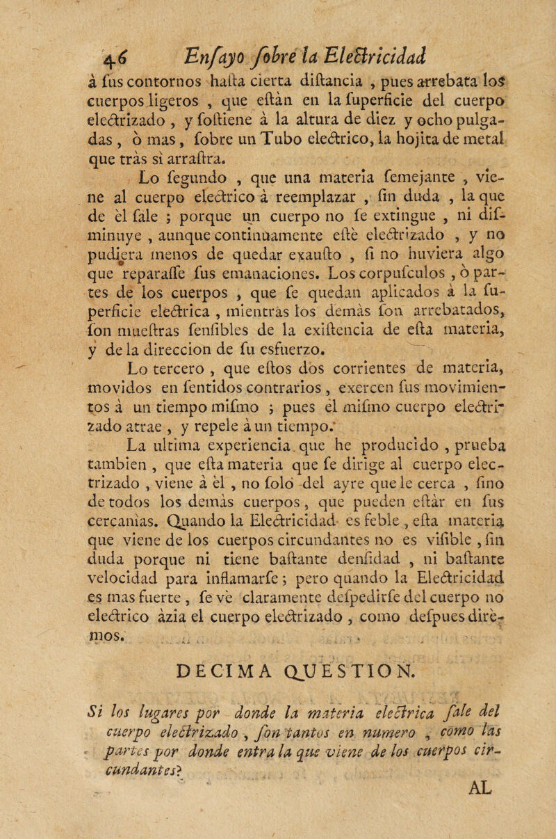 à fas contornos halla cierta diílancia , pues arrebata !o$ cuerpos ligeros , que eílán en la fuperficie del cuerpo dedrizado , y foíüene à la altura de diez y ocho pulga¬ das , o mas, fobre un Tubo eledrico, la hojita de metal que tras si arraftra. Lo fegundo , que una materia íemejante , vie¬ ne al cuerpo eledrico à reemplazar , fin duda , la que de él íale ; porque un cuerpo no fe extingue , ni dis¬ minuye , aunque continuamente eílé electrizado , y no pudiera menos de quedar exaudo , íi no hirviera algo que reparaffe fus emanaciones. Los corpufculos , o par¬ tes de ios cuerpos , que fe quedan aplicados à la fu- perficie eledrica , mientras los demás fon arrebatados, fon mueílras fenfibles de la exiílencla de efta materia, y de la dirección de fu esfuerzo. Lo tercero , que ellos dos corrientes de materia, movidos en fentidos contrarios , exercen fus movimien¬ tos á un tiempo mifmo ; pues el mifmo cuerpo eledrr zado atrae , y repele a un tiempo; La ultima experiencia, que he producido , prueba también , que ella materia que fe dirige al cuerpo elec¬ trizado , viene à él , no foló del ayre que le cerca , fino de todos los demás cuerpos , que pueden eílar en fus cercanías. Quando la Eledricidad es feble , ella materia que viene de los cuerpos circundantes no es vifible , fin duda porque ni tiene bailante deníidad , ni bailante velocidad para inflamarfe ; pero quando la Eledricidad es mas fuerte , fe vé claramente defpedirfe del cuerpo no eledrico ázia el cuerpo eledrizado , como defpues dire¬ mos. DECIMA QUESTION. Si los lugares por donde la materia eleólrtea fofo del cuerpo eleólrizado , fon tantos en numero , corno las partes por donde entra la qtis viene de los cuerpos cir¬ cundantes} AL