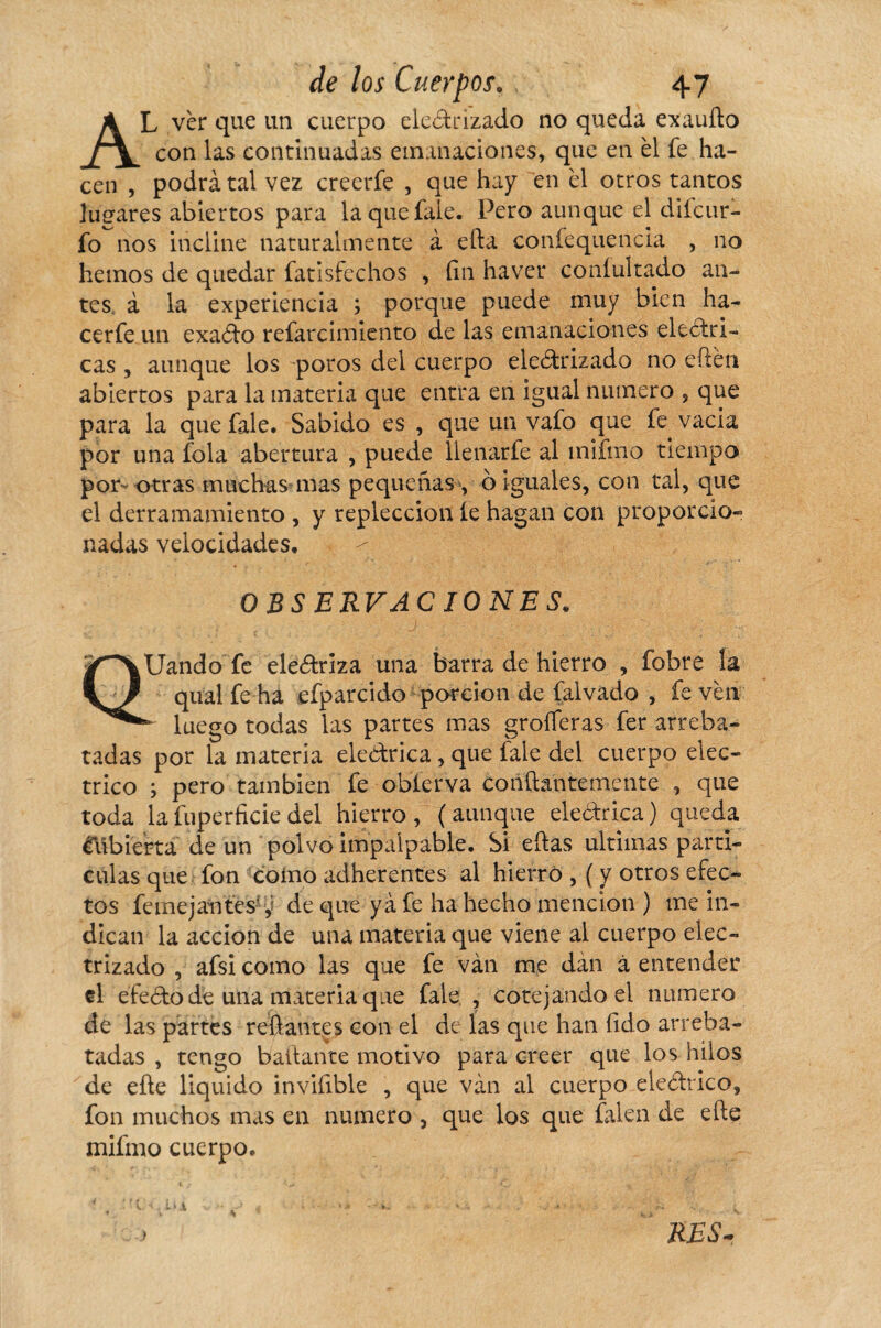 AL ver que un cuerpo electrizado no queda exaudo con las continuadas emanaciones, que en él fe ha¬ cen , podrá tal vez creerfe , que hay en él otros tantos lugares abiertos para la que fale. Pero aunque el difcur- fo nos incline naturalmente à efta confequencia , no hemos de quedar fatisfechos , fin ha ver coníultado an¬ tes à la experiencia ; porque puede muy bien ha- cerfe un exaCto refarcimiento de las emanaciones eléctri¬ cas , aunque los poros del cuerpo electrizado no edén abiertos para la materia que entra en igual numero , que para la que fale. Sabido es , que un vafo que fe vacia por una fola abertura , puede lienarfe al mifmo tiempo por otras muchas mas pequeñas , o iguales, con tal, que el derramamiento , y repleccion íe hagan con proporcio¬ nadas velocidades. OBSERVACIONES. QUando fe electriza una barra de hierro , fobre la qual fe ha efparcido porción de falvado , fe ven - luego todas las partes mas groíferas fer arreba¬ tadas por la materia eleCtrica, que fale del cuerpo eléc¬ trico ; pero también fe obíerva coñfhntemente , que toda la fuperficie del hierro, (aunque eleCtrica) queda Cubierta de un polvo impalpable. Si ellas ultimas partí¬ culas que fon coino adhérentes al hierro , ( y otros efec¬ tos femejantes* ,í de que ya fe ha hecho mención ) me in¬ dican la acción de una materia que viene al cuerpo elec¬ trizado , afsicomo las que fe van me dan à entender el efeCto de una materia que fale , cotejando el numero de las partes reliantes con el de las que han íido arreba¬ tadas , tengo bailante motivo para creer que los hilos de eñe liquido invifible , que van al cuerpo eleCtrico, fon muchos mas en numero , que los que falen de elle mifmo cuerpo. RES-