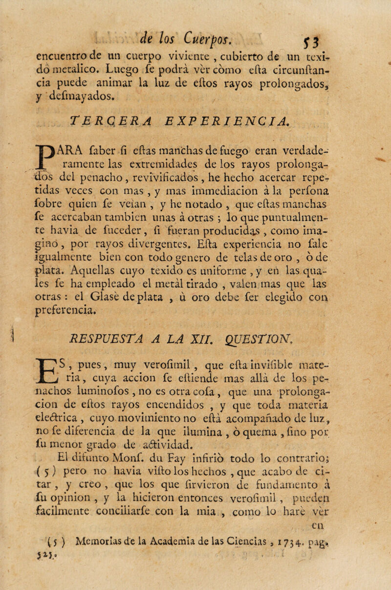 encuentro de un cuerpo viviente , cubierto de un texi- do metálico. Luego fe podra ver cómo efta circunftan- cía puede animar la luz de eftos rayos prolongados., y defmayados. TERCERA EXPERIENCIA. PARA faber fi eftas manchas de fuego eran verdade¬ ramente las extremidades de los rayos prolonga¬ dos del penacho, revivificados , he hecho acercar repe¬ tidas veces con mas , y mas immediacion à la perfona íobre quien fe veian , y he notado , que eftas manchas fe acercaban también unas à otras ; lo que puntualmen¬ te havia de fuceder, fi fueran producidas , como ima¬ gino , por rayos divergentes, Efta experiencia no fale igualmente bien con todo genero de telas de oro , ó de plata. Aquellas cuyo texido es uniforme , y en las qua- les fe ha empleado el metal tirado , valen mas que las otras : el Glasé de plata , ù oro debe fer elegido coa preferencia. RESPUESTA A LA XII. QUESTION, ES , pues, muy verofimil , que efta inviílble mate¬ ria, cuya acción fe eftiende mas allá de los pe¬ nachos luminofos , no es otra cofa , que una prolonga¬ ción de eftos rayos encendidos , y que toda materia eledtrica , cuyo movimiento no efta acompañado de luz , no fe diferencia de la que ilumina , ó quema , fino por fu menor grado de actividad. El difunto Monf. du Fay infirió todo lo contrario; ( 5 ) pero no havia vifto los hechos , que acabo de ci¬ tar , y creo , que los que firvieron de fundamento à fu opinion , y la hicieron entonces verofimil, pueden fácilmente conciliarfe con la mia , como lo haré ver en ( 5 ) Memorias de la Academia de las Ciencias s 1734. pag*, i