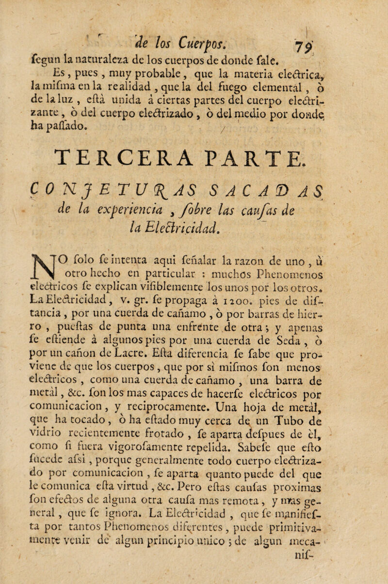fegun la naturaleza de los cuerpos de donde fale. Es , pues , muy probable , que la materia eleCtrica, lainifmaenla realidad , que la del fuego elemental, o de la luz, eíta unida á ciertas partes del cuerpo desri¬ zante ^ o del cuerpo electrizado , b del medio por donde, ha pallado. TERCERA PARTE. CONJETURAS SACABAS de la experiencia 3 /obre las ç au fas de la Electricidad. NO folo fe intenta aquí feñalar la razón de uno , u otro hecho en particular ; muchos Phenomenos eléctricos fe explican viíiblemente los unos por los otros. La Electricidad, v. gr. fe propaga à 1200» pies de dis¬ tancia , por una cuerda de cañamo , o por barras de hier¬ ro , pueítas de punta una enfrente de otra -, y apenas fe e(tiende à algunos pies por una cuerda de Seda , b por un canon de Lacre. Eíta diferencia fe fabe que pro¬ viene de que los cuerpos , que por si mifmos fon menos eleCtricos , como una cuerda de cañamo , una barra de metal, &c. fon los mas capaces de hacerfe eleCtricos por comunicación , y reciprocamente. Una hoja de metal, que ha tocado , b ha eítado muy cerca de un Tubo de vidrio recientemente frotado , fe aparta defpues de él, como fi hiera vigorofamente repelida. Sábele que efto fú ce de afsi, porque generalmente todo cuerpo electriza¬ do por comunicación , fe aparta quanto puede del que le comunica eíta virtud , &c. Pero eítas caufas próximas fon efeCtos de alguna otra caufa mas remota , y tiras ge¬ neral , que fe ignora. La Electricidad , que fe manifief- ta por tantos Phenomenos diferentes , puede primitiva¬ mente venir de' algún principio único ; de algún meca- nif~