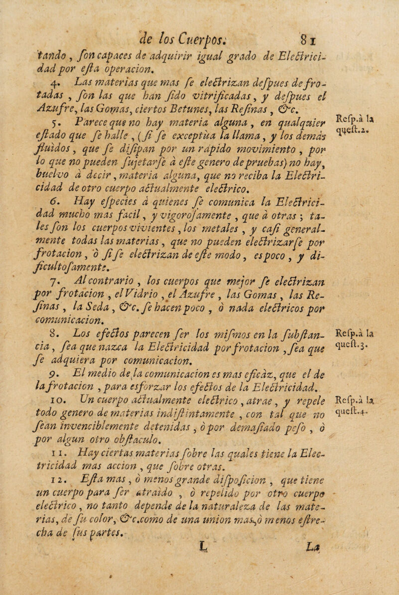 'tanda , fon capaces de adquirir igual grado de Eleffrici- dad por efia operación. 4. Las materias que mas fe ele ¿drizan defpues defro- tadas 7 fon las que han Jido vitrificadas, y defpues el Azufre, las Gomas, ciertos Betunes, las Be finas , 5. Parece que no hay materia alguna , qualquier efiado que fe halle ,(fi fe exceptúa la llama, y los demás fluidos, difipan por un rápido movimiento , por lo que no pueden fujetavfe d efie genero de pruebas) no hay, buelvo à decir, materia alguna, que no reciba la Ele¿lri- cidad de otro cuerpo a¿íual?nente ele¿lrico. <5. Hay ejpedes d quienes fe comunica la Ele ¿ir ici - mucho mas fácil, y vigoro]amente , i otras ; ta¬ les fon los cuerpos vivientes, los metales , j/ cafi general¬ mente todas ¡as materias, 720 pueden ele¿lrizarfe por frotación, 0 fife ele ¿ir izan deefie modo, espoco , y di- ficultofamente. 7. contrario , ios cuerpos que mejor fe ele¿irizan por frotación , el Vidrio ,el Azufre , las Gomas , las Re¬ finas , la Seda, &c. fe hacen poco 7 à nada ele ¿ir icos por comunicación. 8. Los efe ¿i os parecen fer los mifinos en la fuhfi an¬ cla , /fe que nazca la Ele¿tricidad por frotación ,fea que fe adquiera por comunicación. p. El medio deja comunicación es mas eficaz, fe ¿fe fe frotación , esforzar los efe¿íos de ¡a Eleéiriddad. 10. cuerpo aóiualmente ele ¿Ir ico , atrae , y repele todo genero de materias indifiinfámente , con tal que no fe an invenciblemente detenidas , o por demafiado pefo , 0 otro ob(iaculo. 11. Hay ciertas materias fobre las quales tiene la Elec¬ tricidad mas acción , que fobre otras, 12. Efia mas , o menos grande difpoficion , que tiene un cuerpo para fer atraído , 0 repelido por otro cuerpo ele ¿ir ico , no tanto depende de la naturaleza de las mate¬ rias, de fu color, &c.como de una union masfi menos efire- cha de fus partes. ’ ‘ ' L ~ Zfe Refp.à U Refp.à h Refp.à 1a, queíi%4- *