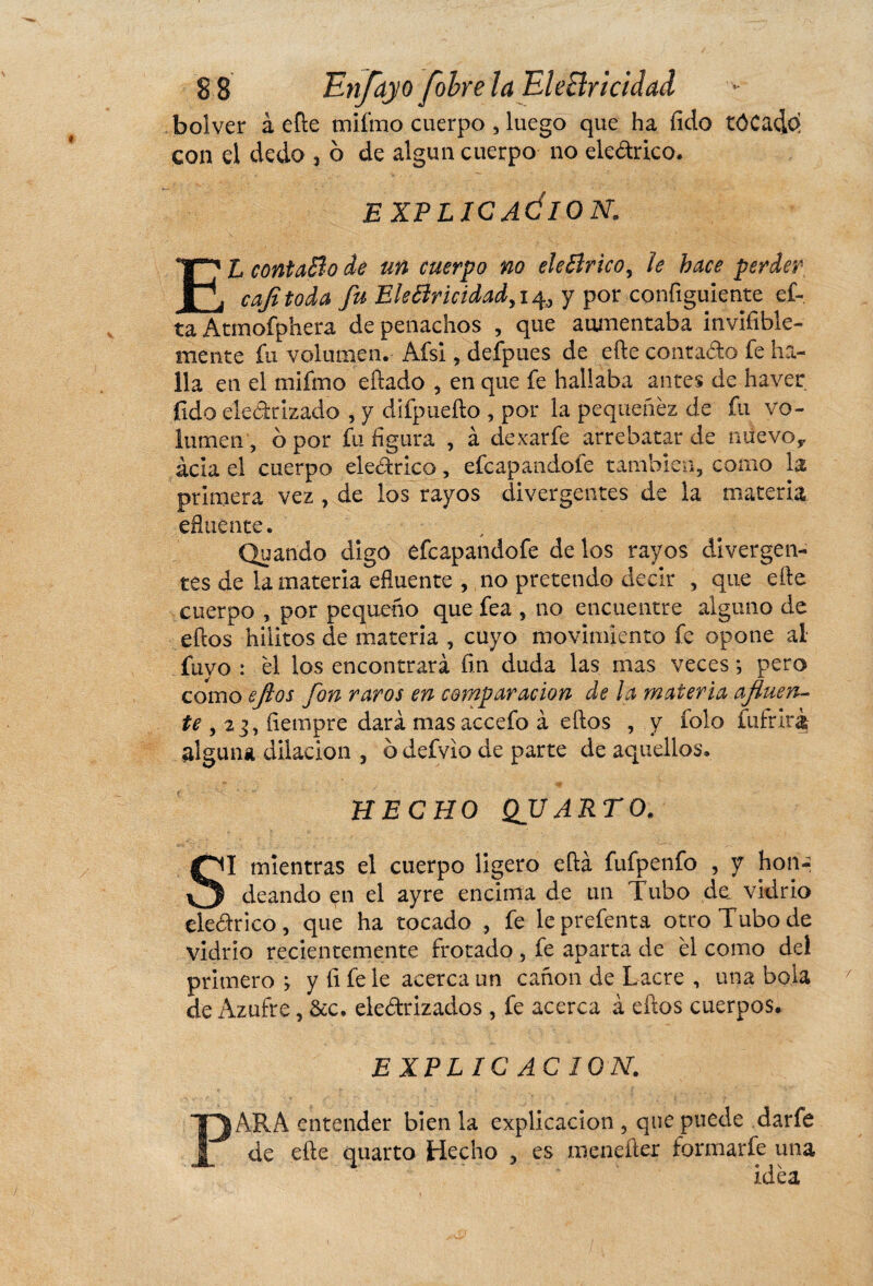 bolver à efte tnifmo cuerpo , luego que ha íído tôCado con el dedo , 6 de algún cuerpo no eledrico. EXPLICACION. EL contaBo de un cuerpo no eleBrico, le hace perder cafitoda fu EleBricidadyi^ô y por configuiente ci¬ ta Atmofphera de penachos , que aumentaba invifible- mente fu volumen. Afsi, deípues de efte contado fe ha¬ lla en el mifmo eftado , en que fe hallaba antes de haver fulo eledtizado , y ciifpuefto , por la pequenez de fu vo¬ lumen , o por fu figura , à dexarfe arrebatar de niievoy acia el cuerpo eledrico, efeapandole también, como la primera vez , de los rayos divergentes de la materia efluente. Quando digo efeapandofe de los rayos divergen¬ tes de la materia efluente , no pretendo decir , que elle cuerpo , por pequeño que fea , no encuentre alguno de ellos hiiitos de materia , cuyo movimiento fe opone al fuyo : él los encontrará fin duda las mas veces *, pero como ejios fon raros en comparación de la materia afluen- te , 23, íiempre dará mas accefo à ellos , y rolo luir irá alguna dilación , o defvio de parte de aquellos. HECHO QV ARTO. SI mientras el cuerpo ligero ella fufpenfo , y hon-. deando en el ayre encima de un Tubo de. vidrio eledrico, que ha tocado , fe leprefenta otro Tubo de vidrio recientemente frotado , fe aparta de él como del primero > y íi fe le acerca un canon de Lacre , una bola de Azufre, &c. eledrizados , fe acerca à eftos cuerpos. EXPLICACION. PARA entender bien la explicación , que puede darfe de efte quarto Hecho , es menefter formarfe una idéa