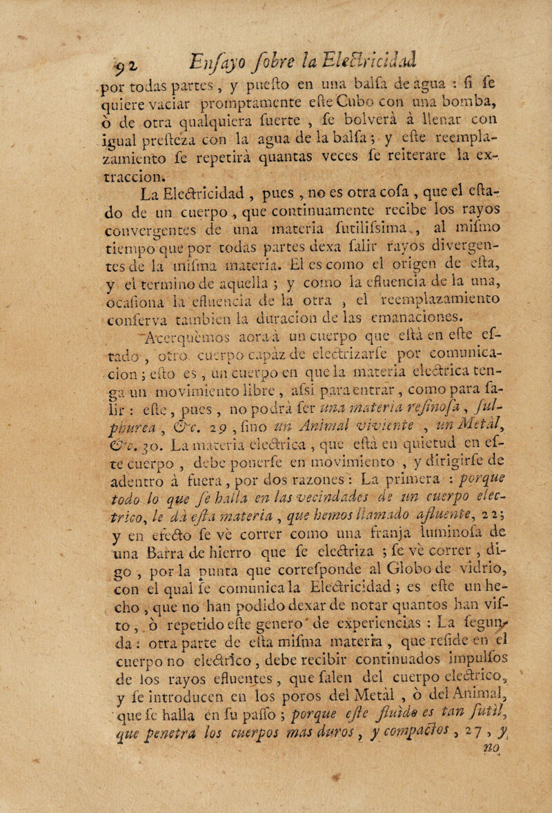 h z Enjoyo J obre la Ele Br i cul ad por todas partes , y pue ño en una balfa de agua fi fe quiere vaciar p.romptamenfe elle Cubo con una bomba, b de otra qualquiera fuerte , fe bolverà à llenar con igual preñez a con la agua de la balfa ; y eñe reempla¬ zamiento fe repetirá quantas veces fe reiterare la ex¬ tracción. La Electricidad , pues , no es otra cofa , que el efta-. do de un cuerpo , que continuamente recibe los rayos convergentes de una materia futilifsima , al mifmo tiempo que por todas partes dexa falir rayos divergen¬ tes de la mifma materia. El es como el origen de efta, y el termino de aquella ; y como la efluencia de k una, ó cali o na la efluencia de la otra , el reemplazarme nto conferva también la duración de las emanaciones. Acerquemos aoraà un cuerpo que efiá en eñe pi¬ tado-, 'otro, cuerpo capaz de electrizarle por comunica¬ ción ; cito es, un cuerpo en que la materia eléctrica ten¬ ga un mo vimiento libre , afsi para entrar , como para fa- lir : eñe , pues, no podrá fer una materia refinofa , ful- fburea , &c. 29 , fino un Animal viviente , un Metal, &jc. ^o. La materia eléctrica , que efta en quietud en ef- te cuerpo , debe ponerle en movimiento , y dirigirfe de adentro à fuera , por dos razones : La primera : porque todo lo que fe halla en las vecindades de un cuerpo eléc¬ trico, le da efta materia , que hemos llamado afluente, 22; y en efeCto fe ve correr como una franja luminofa de una Barra de hierro que fe electriza ; fe ve correr , di¬ go , por la punta que correfponde al Globo de vidrio, con el qual fe comunícala Electricidad; es eñe un he¬ cho , que no han podido dexar de notar quantos han vif- to, o repetido eñe genero'de experiencias : La íeguiy da: otra parte de efta mifma materia, que reíide en el cuerpo no eledtdco , debe recibir continuados impulfos de los rayos efluentes, que filen del cuerpo eleárico,. y fe introducen en ios poros del Metal , ó del Animal,  que fe halla en fu paffo ; porque efle fluids es tan fútil, que penetra los cuerpos mas duros, y compactos, 27 , y Yin