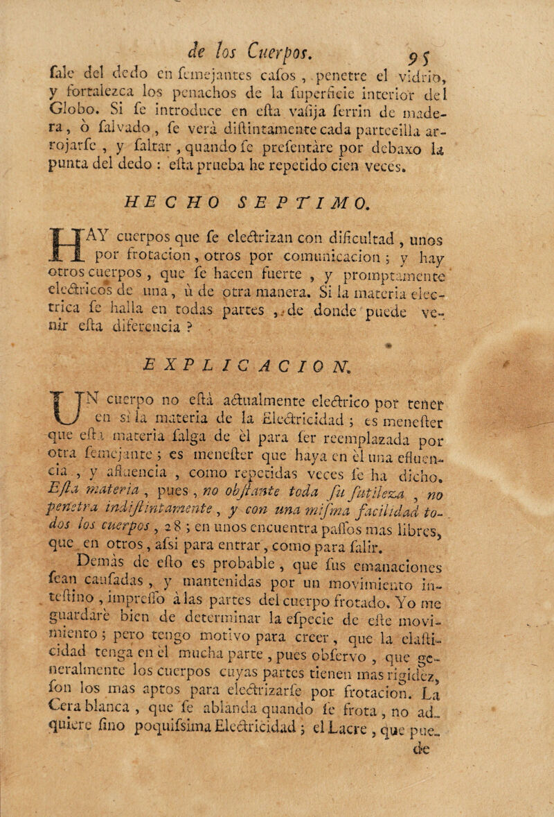 falc del dedo en femejantes cafos , .penetre el vidrio, y fortalezca los penachos de la fu per he le interior del Globo. Si fe introduce en efta valija ferrin de made¬ ra, o falvado , fe verá diílintamente cada parteeilla ar- rojarfe , y faltar , quando fe prefentare por debaxo la punta del dedo : ella prueba he repetido cien veces. HECHO SEPTIMO. AY cuerpos que fe electrizan con dificultad , unos _ por frotación, otros por comunicación ; y hay otros cuerpos , que fe hacen fuerte , y promptamente eléctricos de una, ù de otra manera. Si la materia eléc¬ trica fe halla en todas partes , • de donde puede ve¬ nir efta diferencia ? EXPLICACION. N cuerpo no efta actualmente eléctrico por tener en si la materia de la Electricidad ; es mendier que efta materia falga de èl para fer reemplazada por otra fernejante ; es mendier que haya en él una efluen- cia , y afluencia , como repetidas veces fe ha dicho. Eft.i materia , pues, no objianie toda fu futileza , no pendra ind ¡finiamente , y con una mifrna facilidad io¬ dos ios cuerpos , 28 ; en unos encuentra paffos mas libres5 que en otros, afsi para entrar, como para falir. 5 Demás de efto es probable , que fus emanaciones fean caufadas , y mantenidas por un movimiento in- teftino , imprefío alas partes deicuerpo frotado. Yo me guardaré bien de determinar la efpecie de elle movi¬ miento ; pero tengo motivo para creer, que la elaítb cidad tenga en él mucha parte , pues ohfervo 5 que ge¬ neralmente los cuerpos cuyas partes tienen mas rigidez fon los mas aptos para ele&rizaríe por frotación. La Geia blanca , que fe ablanda quando íe frota 5 no ad... quiere fino poquifsima Electricidad ; el Lacre , c^e-puel efe