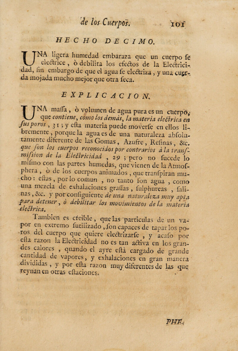HECHO DECIMO, UNA ligera humedad embaraza que un cuerpo fe electrice , ó debilita los efedos de ia Ele&rici-. dad, fin embargo de que el agua fe eledriza , y una cuer¬ da mojada mucho mejor que otra feca. EXPLICACION UNA malfa , ó volumen de agua pura es un cuerpo que contiene, como ios demás, la materia ele lírica en Jus poros , j i ; y efta materia puede moverfe en ellos li¬ bremente , porque la agua es de una naturaleza abfolu- tamente diferente de las Gomas, Azufre, Refinas, &c. quejón los cuerpos reconocidos por contrarios à ¡a iraní- mifsion de la Electricidad , 25? ; pero 110 fucede lo mamo c?n ^as Partes húmedas, que vienen de la Atmof- P era 5 p° c^e *os cuerpos animados , que tranfpiran mu¬ cho : eítas , por lo común , no tanto fon agua , como una mezcla de exhalaciones gradas , fulphureas , (ali¬ ñas , &c. y por configuiente de una naturaleza muy apta para detener, ó debilitar las movimientos de la materia eléctrica. También es des-ble, que las ' partículas de un va- pot en extremo futifizado , Ton capaces de taparlos po¬ ros cid cuerpo que quiere eledrizarfe , y acaíb por ena razón la Eledricidad no es tan adiva en ios gran- wS^*CfiCjrCS y ^u^ndo el ayre efia cargado de grande . ÍC C € vaPores 5 Y exhalaciones en gran manera ' divididas, y por eña razón muy diferentes de las que reynan en otras elaciones. ' . PHP.j
