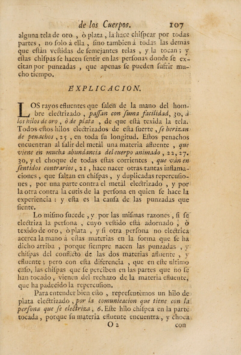 alguna tela de oro , ó plata , la hace chifpcar por todas partes , no folo à ella , fino también à todas las demás que eftán vellidas de femejantes telas , y la tocan ; y ellas chifpas fe hacen fentir en las perfonas donde fe ex¬ citan por punzadas , que apenas fe pueden fufar mu- cho tiempo, EXPLICACION. LOS rayos efluentes que falen de la mano del hom¬ bre eledrizado , pajfan con fuma facilidad, 30, i los hilos de oro , 0 de plata , de que ella texida la tela. Todos ellos hilos electrizados de ella fuerte ,fe herizan de penachos ,25 , en toda fu longitud. Ellos penachos encuentran al faiir del metál una materia afluente , que viene en mucha abundancia del cuerpo animado , 22,27. 30, y el choque de todas ellas corrientes , que vanen fentidos contrarios, 21 , hace nacer otras tantas inflama¬ ciones , que faltan en chifpas , y duplicadas repercufio- nes , por una parte contra el metal eledrizado , y por la otra contra la cutis de la perfona en quien fe hace la experiencia : y ella es la caufa de las punzadas que fiente. Lo mifmo fucede , y por las mifmas razones , íi fe eleótriza la perfona , cuyo vellido ella adornado , 6 texido de oro, ó plata , y íi otra perfona no eleótrica acerca la mano à ellas materias en la forma que fe ha dicho arriba , porque liempre nacen las punzadas , y chifpas del conflicto de las dos materias afluente , y efluente ; pero con ella diferencia , que en elle ultimo cafo, las chifpas que fe perciben en las partes que no fe han tocado, vienen del rechazo de la materia efluente, que ha padecido la repercufion. Para entender bien ello , reprefentémos un hilo de plata eledrizado , por la comunicación que tiene con la perfona que fe ele£h'iz,a , 6. Elle hilo chifpea en la parte tocada , porque fu materia efluente encuentra , y choca O 2 con