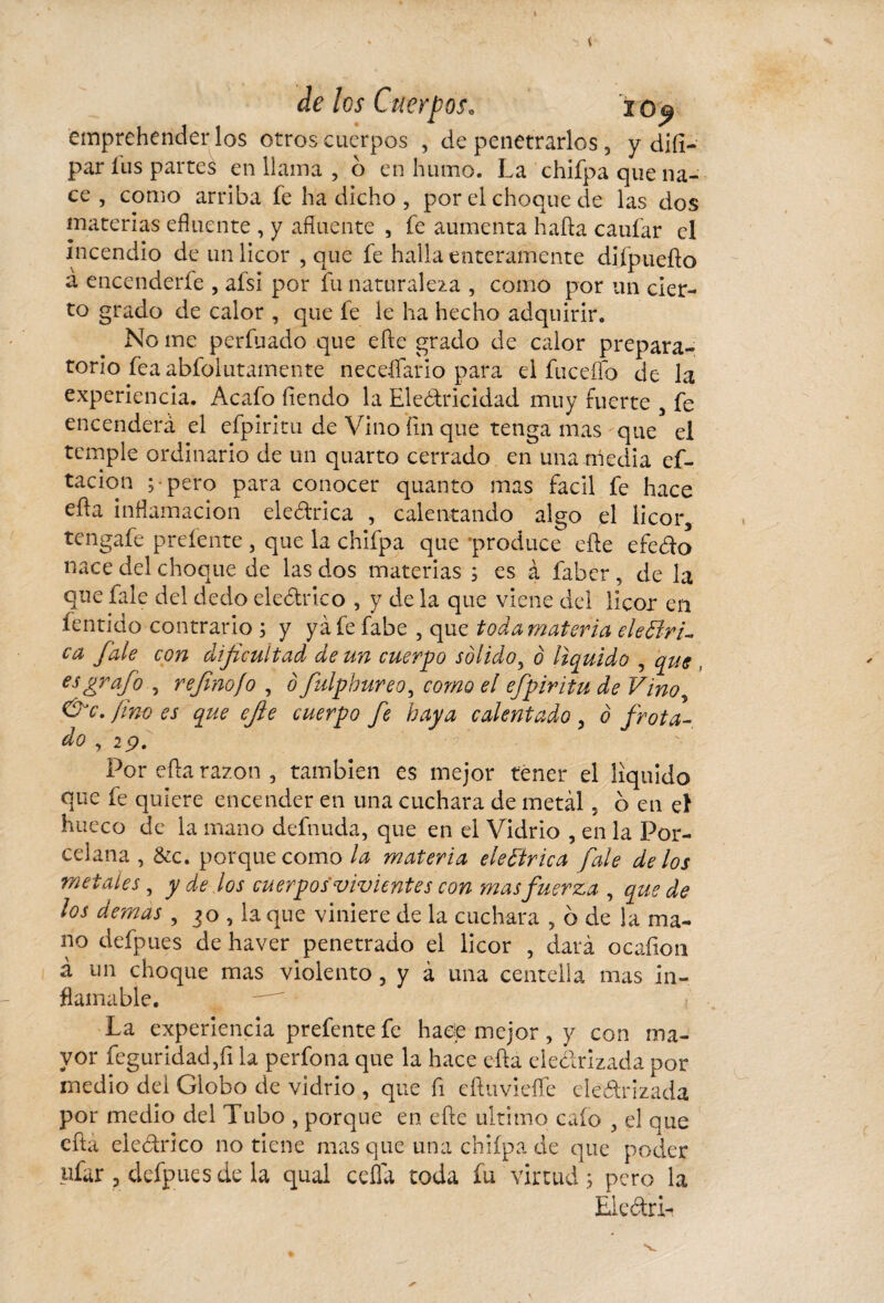 empreherider los otros cuerpos , de penetrarlos , y diíí- par liis partes en llama , o en humo. La chifpa que na¬ ce , como arriba fe ha dicho , por el choque de las dos materias efluente , y afluente , fe aumenta hada caufar el incendio de un licor , que fe halla enteramente diípuedo á encenderfe , afsi por fu naturaleza , como por un cier¬ to grado de calor , que fe le ha hecho adquirir. No me perfilado que ede grado de calor prepara¬ torio fea abfolutamente neceífario para el fu ce fío de la experiencia. Acafo íiendo la Eleótricidad muy fuerte , fe encenderá el efpiritu de Vino fin que tenga mas que el temple ordinario de un quarto cerrado en una media ci¬ tación ;• pero para conocer quanto mas fácil fe hace eda inflamación eleétrica , calentando algo el licor, tengafe prefente , que la chifpa que ‘produce ede efe&o nace del choque de las dos materias ; es à faber, de la que fale del dedo eleótrico , y de la que viene del licor en fentido contrario ; y ya fe fabe , que toda materia eléctri¬ ca fale con dificultad de un cuerpo sólido, ó liquido , que , es grafio , refinofo , ô fulphureo, como el efpiritu de Vino, &c. fino es que efie cuerpo fie haya calentado , ó frota¬ do , 29. Por eda razón , también es mejor tener el líquido que fe quiere encender en una cuchara de metàl, d en à hueco de la mano definida, que en el Vidrio , en la Por¬ celana , &c. porque como la materia eleCtrica fale de los metates , y de los cuerpos vivientes con mas fuerza , quede los demas , 30 , la que viniere de la cuchara , ó de la ma¬ no defpues de haver penetrado el licor , dará ocaíion á un choque mas violento , y à una centella mas in¬ flamable. La experiencia prefente fe hace mejor , y con ma¬ yor feguridadjfi la perfona que la hace eda desrizada por medio del Globo de vidrio , que fi eduviefíe electrizada por medio del Tubo , porque en ede ultimo cafo , el que eda eléctrico no tiene mas que una chifpa de que poder ufar , defpues de la quai ceña toda fu virtud; pero la Eleótri-