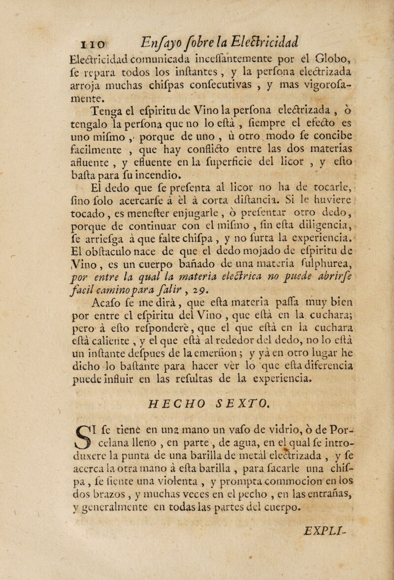 Eledr i ciclad comunicada incefiantemente por el Globo, fe repara todos los inflantes , y la perfona ele&rizada arroja muchas chifpas confecutivas , y mas vigorofa- mente. Tenga el efpiritu de Vino la perfona ele&rizada , o téngalo la perfona que no lo eftá , íiempre el efedto es uno mifmo ,* porque de uno , ù otro modo fe concibe fácilmente , que hay confliéto entre las dos materias afluente , y efluente en la fuperficie del licor , y eflo bafta para fu incendio. El dedo que fe prefenta al licor no ha de tocarle, fino folo acercarfe à el à corta diftancia. Si le huviere tocado , es menefter enjugarle , ó prefentar otro dedo, porque de continuar con el mifmo , fin efla diligencia, fe arriefga à que falte chifpa , y no fur ta la experiencia. El obftaculo nace de que el dedo mojado de efpiritu de Vino , es un cuerpo bañado de una materia Adphurea, por entre la qual la materia ele B rica no puede abrirfe fácil camino par a falir , 29. Acafo fe medirá, que efla materia pafla muy bien por entre el efpiritu del Vino , que efla en la. cuchara; pero à eflo refponderé, que el que eftá en ia cuchara efla caliente , y el que eftá al rededor del dedo, no lo eftá un inflante defpues de laemeríion ; y ya en otro lugar he dicho lo bailante para hacer ver lo que efla diferencia puede influir en las refultas de la experiencia. HECHO SEXTO. SI fe tiene en una mano un vafo de vidrio, b de Por¬ celana lleno , en parte , de agua, en el qual fe intro- duxere la punta de una barilla de metal eiearizada , y fe acerca la otra mano à efla barilla , para idearle una chif¬ pa , fe fíente una violenta , y prompta commocion en los dos brazos , y muchas veces en el pecho , en las entrañas, y generalmente en todas las partes del cuerpo. EXPLI-