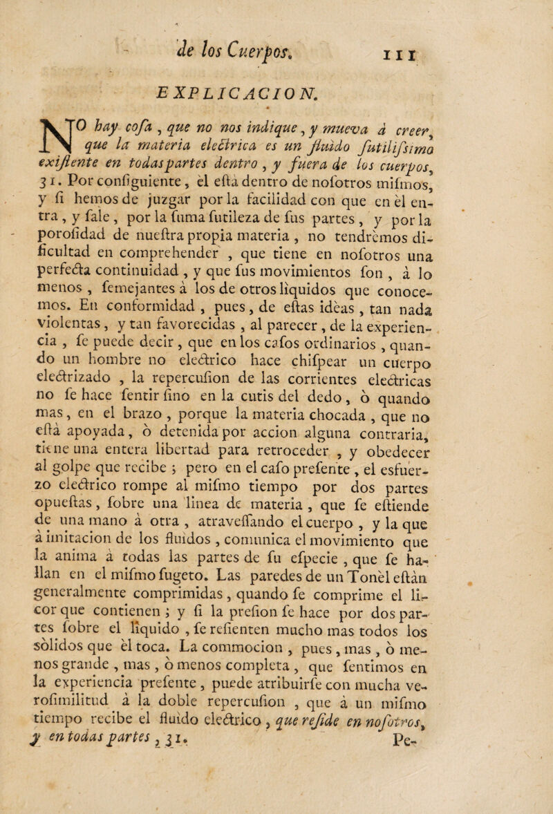 EXPLICACION. NO hay cofa , que no nos indique, y mueva à creer que la materia eléctrica es un fluido fut il ij,simo exiftente en todas partes dentro , y fuera de los cuerpos5 3 i. Por configuiente , él efta dentro de noíotros mifmos, y fi hemos de juzgar por la facilidad con que en él en¬ tra , y fale , por la fuma futileza de fus partes , y por la poroíidad de nueftra propia materia , no tendremos di¬ ficultad en comprehender , que tiene en noíotros una perfeda continuidad , y que fus movimientos fon , à lo menos, femejantes à los de otros líquidos que conoce¬ mos. En conformidad , pues, de eftas idéas , tan nada violentas, y tan favorecidas , al parecer , de la experien¬ cia , fe puede decir , que en los c^fos ordinarios , quan- do un hombre no eledrico hace chifpear un cuerpo eledrizado , la repercufion de las corrientes eléctricas no fe hace fentir fino en la cutis del dedo, ó quando mas, en el brazo , porque la materia chocada , que no eíU apoyada, b detenida por acción alguna contraria, tk ne una entera libertad para retroceder , y obedecer al golpe que recibe ; pero en el cafo prefente , el esfuer¬ zo eledrico rompe al mifmo tiempo por dos partes opueftas, fobre una linea de materia , que fe eftiende de una mano à otra , atravesando el cuerpo , y la que à imitación de los fluidos , comunica el movimiento que la anima à todas las partes de fu efpecie , que fe ha¬ llan en el mifmo fugeto. Las paredes de un Tonel eílán generalmente comprimidas, quando fe comprime el lir- cor que contienen ; y íi la preíion fe hace por dos par¬ tes. íobre el liquido , fe refienten mucho mas todos los sólidos que él toca. La commocion > pues , mas , ó me¬ nos grande , mas , ó menos completa , que fentimos en la experiencia prefente, puede atribuirfe con mucha ve- rofimilitud à la doble repercufion , que à un mifmo tiempo recibe el fluido eledr-ico, quereflde ennofoirost y en todas partes ? $1. ~ pek