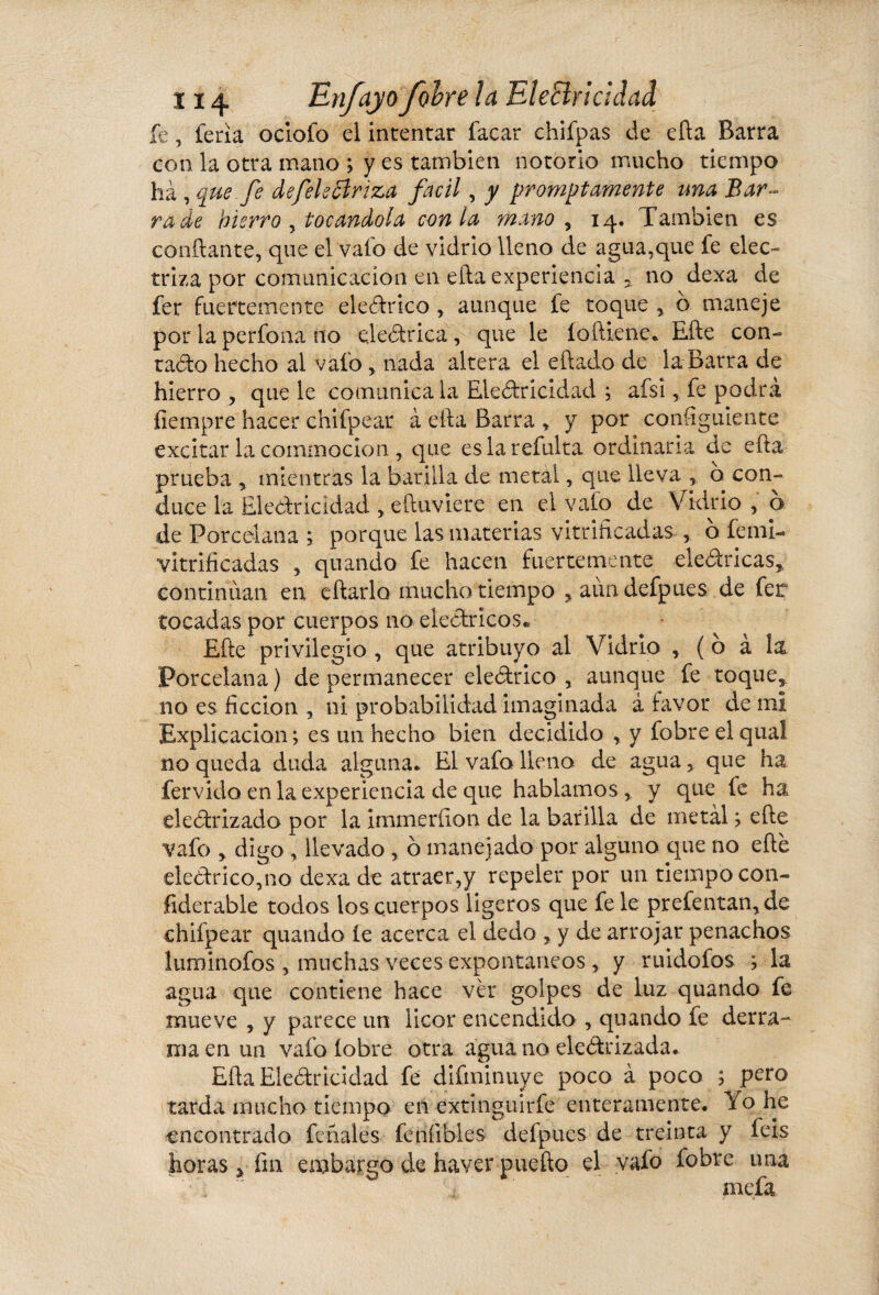 fe, feria ocloio el intentar facar chifpas de eíla Barra con la otra mano ; y es también notorio mucho tiempo ha , que fe defele Briza fácil, y prompt amente una Bar¬ ra de hierro , tocándola con la mano , 14. También es confiante, que el vafo de vidrio lleno de agua,que fe elec¬ triza por comunicación en efta experiencia no dexa de fer fuertemente eleCtrico , aunque fe toque , o maneje por la perfona no eleCtrica, que le íoftiene. Efte con¬ tado hecho al vafo , nada altera el eftado de la Barra de hierro , que le comunica la Electricidad ; afsi, fe podrá fiempre hacer chifpear à ella Barra , y por consiguiente excitar la cominocion , que eslarefulta ordinaria de efta prueba , mientras la barilla de metal, que lleva , o con¬ duce la Electricidad , eftuviere en el vafo de Vidrio , o de Porcelana ; porque las materias vitrificadas , o femi- vitrificadas 5 quando fe hacen fuertemente eleCtricas, continúan en eftarlo mucho tiempo , aundefpues de fer tocadas por cuerpos no eléctricos* Efte privilegio , que atribuyo al Vidrio , ( o à í& Porcelana ) de permanecer eleCtrico , aunque fe toque, no es ficción , 11Í probabilidad imaginada á favor de mi Explicación; es un hecho bien decidido , y fobre elqual no queda duda alguna. El vafo lleno de agua, que ha férvido en la experiencia de que hablamos, y que íe ha electrizado por la Immerfton de la barilla de metal ; efte vafo , digo , llevado , ó manejado por alguno que no efte eledtrico,no dexa de atraer,y repeler por un tiempo con¬ siderable todos los cuerpos ligeros que fe le prefentan,de chifpear quando íe acerca el dedo , y de arrojar penachos luminofos , muchas veces expontaneos , y ruidofos ; la agua que contiene hace ver golpes de luz quando fe mueve , y parece un licor encendido , quando fe derra¬ ma en un vafo (obre otra agua no electrizada. Efta Electricidad fe difminuye poco à poco ; pero tarda mucho tiempo en extinguirfe enteramente. Yo he encontrado feriales feníibles defpues de treinta y feis horas > fin embargo de haver puefto el vafo fobre una  ■ ’ * mefa