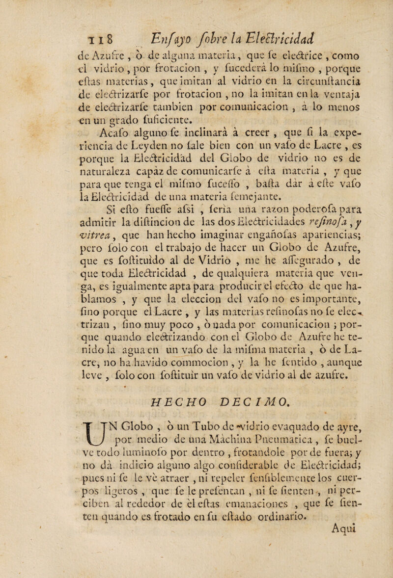 cíe Azufre , o de alguna materia, que fe electrice , como cl vidrio , por frotación , y fucederá lo mifmo , porque citas materias, que imitan al vidrio en la ckcunítancia de eleCtrizarfe por frotación , no la imitan en la ventaja de eleCtrizarfe también por comunicación , à lo menos en un grado fuficicnte. Acafo alguno fe inclinará à creer , que fi la expe¬ riencia de Leyden no íale bien con un vafo de Lacre , es porque la Electricidad del Globo de vidrio no es de naturaleza capaz de comunicarle à ella materia , y que para que tenga el mifmo Íuceílb , bada dâr à elle vafo la Electricidad de una materia femcjante. SÍ ello fueíTe afsi , íeria una razón poderofa para admitir la diftincion de las dos Electricidades refinofa , y vitrea , que han hecho imaginar engañofas apariencias; pero foio con el trabajo de hacer un Globo de Azufre, que es foítituido al de Vidrio , me he aílegurado , de que toda Electricidad , de qualquiera materia que ven¬ ga, es igualmente apta para producir el efecto de que ha¬ blamos , y que la elección dei vafo no es importante, fino porque el Lacre , y las materias refinofas no fe elec¬ trizan , fino muy poco , o nada por comunicación ; por¬ que quando electrizando con el Globo de Azufre he te¬ nido la agua en un vafo de la mifma materia , ó de La¬ cre, no ha havido commocion , y la he fentido , aunque leve , folo con foítituir un vafo de vidrio al de azufre, HECHO DECIMO. UN Globo , o un Tubo de «vidrio evaquado de ay re, por medio de una Machina Pneumática , fe buel- ve todo luminofo por dentro , frotándole por de fuera; y no da indicio alguno algo confiderable de Electricidad; pues ni fe le ve atraer , ni repeler fenfiblemente los cuer¬ pos ligeros , que fe le prefentan , ni fe fienten , ni per¬ ciben alrededor de él citas emanaciones , que fe fien- ten quando es frotado en fu citado ordinario. A qui