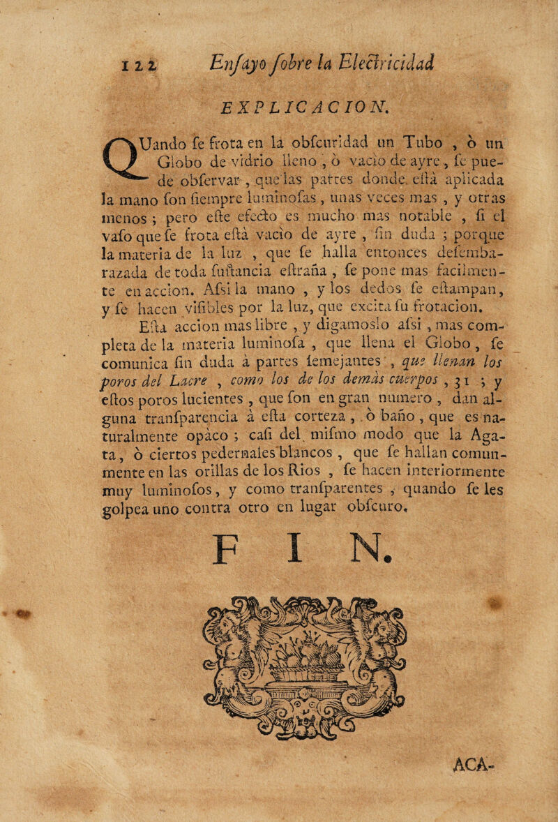 EXP LIC AC ION. QUando fe frota en la obfcurldad un Tubo , o un Globo de vidrio lleno , b vacio de ayre , fe pue- — de obícrvar , .quedas patres donde, eítá aplicada la mano fon íiempre luminofas , unas veces mas , y otras menos ; pero efte efecto es mucho mas notable , fi el vafoquefe frota eítá vacio de ayre , fin duda ; porque la materia de la luz , que fe halla entonces defemba- razada de toda fuftancia eíiraña , fe pone mas fácilmen¬ te en acción. Afsi la mano , y los dedos fe champan, y fe hacen viíibles por la luz, que excita fu frotación. Efu acción mas libre , y digámoslo afsi , mas com¬ pleta de la materia luminofa , que llena el Globo , fe comunica fin duda à partes terne jantes , que llenan los poros del Lacre , como los de los demás cuerpos ,31 -, y elfos poros lucientes , que fon en gran numero , dan al¬ guna tranfparencia à efta corteza , b baño , que es na¬ turalmente opaco ; cafi del^ mifmo modo que la Aga¬ ta , b ciertos pedernales'blancos , que fe hallan comun¬ mente en las orillas de los Ríos , fe hacen interiormente muy lumiñofos, y como tranfparentes , quando fe les golpea uno contra otro en lugar obfeuro. F «W ACA