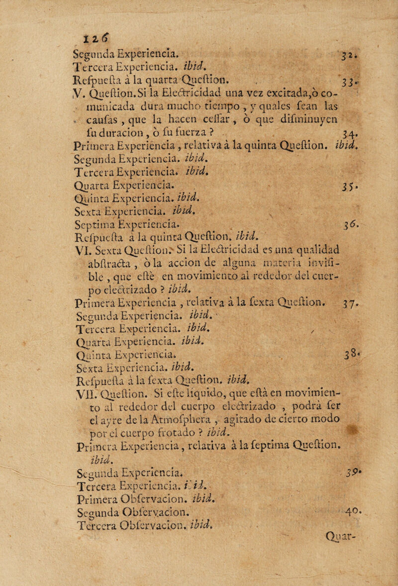 iz<S sM Segunda Experiencia. Tercera Experiencia, ibid. Refpuefta à la qu arta ’ Queftion. ,V. Queftion. Si la Eledricidad una vez excitada,o co¬ municada dura mucho tiempo , y quales fean las v caufas , que la hacen cellar , ô que difminuyen fu duración , o fu tuerza ? 34, Primera Experiencia , relativa à la quinta Queftion. ibid. Segunda Experiencia, ibid. Tercera Experiencia* ibid. Quarta Experiencia. 35. Quinta Experiencia, ibid. Sexta Experiencia, ibid. Séptima Experiencia* 36. Reípuefta à la quinta Queftion. ibid. VI. Sexta Queílion. Si la Electricidad es una qualidad abPitada , ola acción de alguna materia invifi- ble , que elle en movimiento al rededor del cuer¬ po electrizado ? ibid. Primera Experiencia , relativa à la fexta Queílion. 3 7. Segunda Experiencia, ibidm Tercera Experiencia, ibid. , Quarta Experiencia, ibid. Quinta Experiencia* Sexta Experiencia, ibid. Refp uèfta à la íexta Queftion. ibid. VIL Queftion. Si efte líquido, que efta en movimien¬ to al rededor del cuerpo eleódrizado , podrá 1er el ay re de la Átrnofphera , agitado de cierto modo por el cuerpo frotado ? ibid. Primera Experiencia, relativa àlafepdma ;>i-V fJK Queftion, ibid. Segunda Experiencia. Tercera Experiencia, i id. Primera Obfervacion. ibid. Secunda Obfervacion. 40. Tercera Obfervacion, ibid.