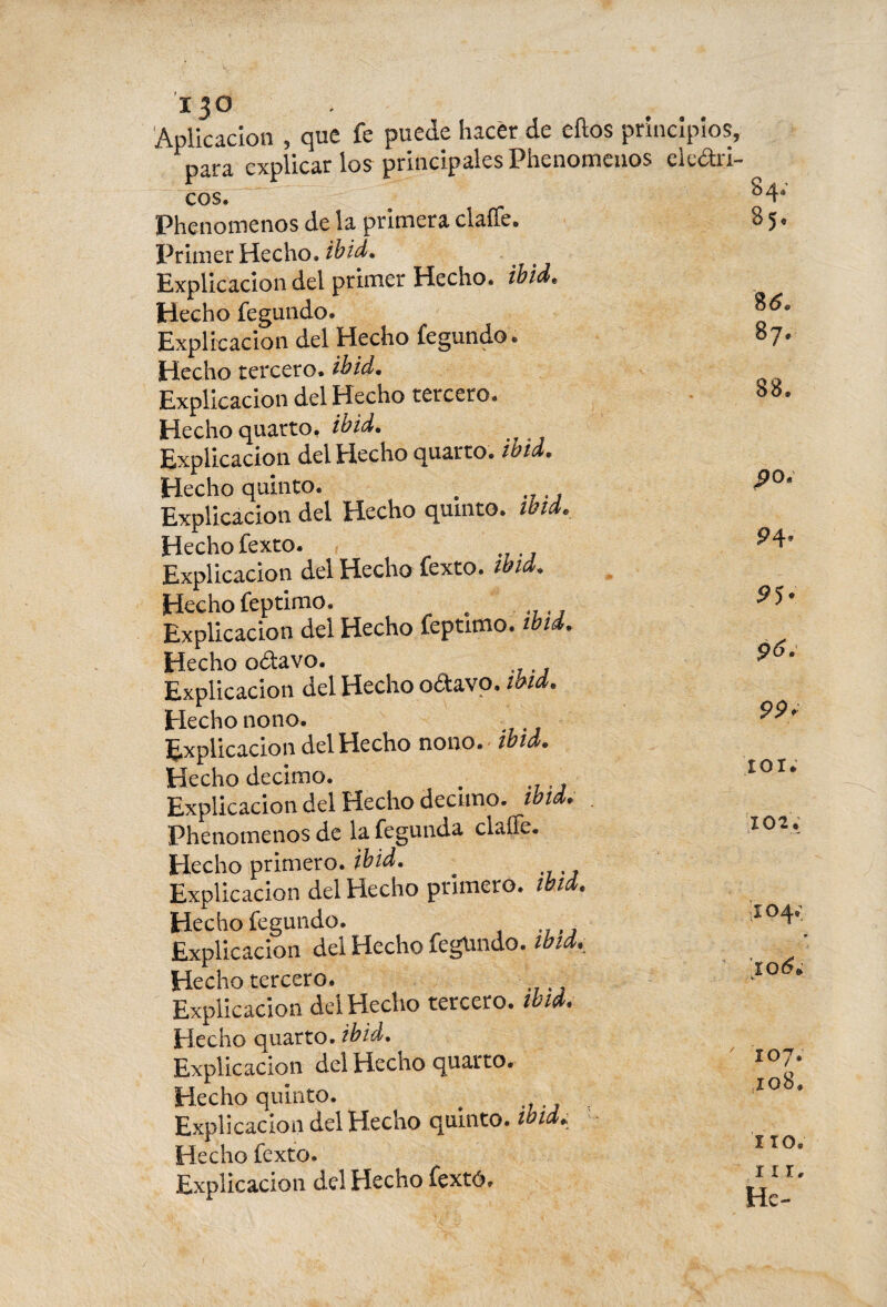 13° Aplicación , que fe puede hacer de ellos principios, para explicarlos principales Phenomenos eléctri¬ cos. ^4* Phenomenos de la primera claffe. 8 5. Primer Hecho, ib id. Explicación del primer Hecho, ib id* Hecho fegundo. Explicación del Hecho fegundo. Hecho tercero, ib id. Explicación del Hecho tercero. Hecho quarto, ib id. Explicación del Hecho quarto, ibid. Hecho quinto. . Explicación del Hecho quinto, ibtd. Hecho fexto. Explicación del Hecho fexto. ibid. Hecho feptimo. . . Explicación del Hecho feptimo. ibid. Hecho odtavo. Explicación del Hecho o&avo. md. Hecho nono. Explicación del Hecho nono. md. Hecho décimo. . Explicación del Hecho décimo, toid. Phenomenos de la fegunda claíTe. Hecho primero, ibid. . Explicación del Hecho primero, tbid. Hecho fegundo. Explicación del Hecho fegUndo. tbid.. Hecho tercero. Explicación del Hecho tercero, ibid. Hecho quarto, ibid. Explicación del Hecho quarto. Hecho quinto. # Explicación del Hecho quinto, ib id.; Hecho fexto. Explicación del Hecho fextó. %6. 87. 88. po. P4* 99r roí* 102. 104.; 106. 107. ,108, 110. 111. He-