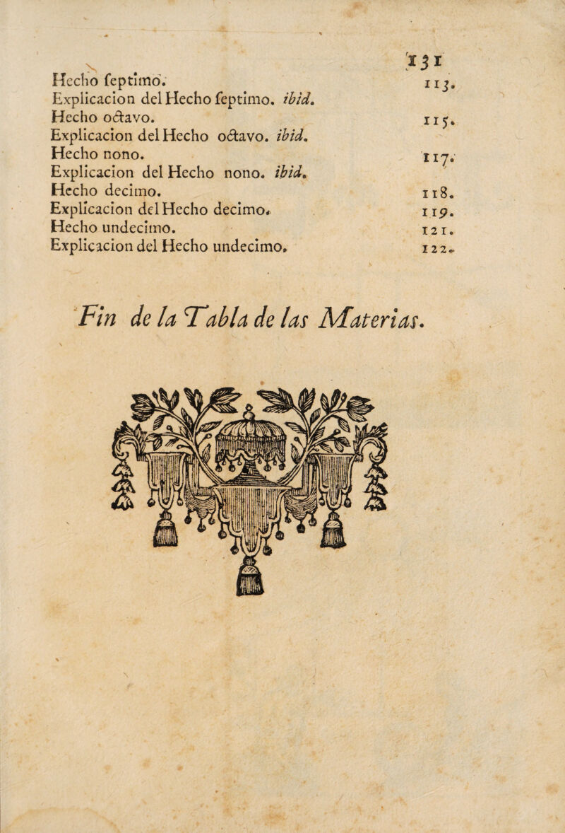 k. m* Hecho feptimd. nj. Explicación del Hecho feptimo. ib id. Hecho o&avo. nj, Explicación del Hecho o&avo. ibid. Hecho nono. nj, Explicación del Hecho nono, ib id. Hecho décimo. xi8. Explicación del Hecho décimo* 119. Hecho undécimo. 121. Explicación del Hecho undécimo. 122*. Fin de la T'alla de las Materias.