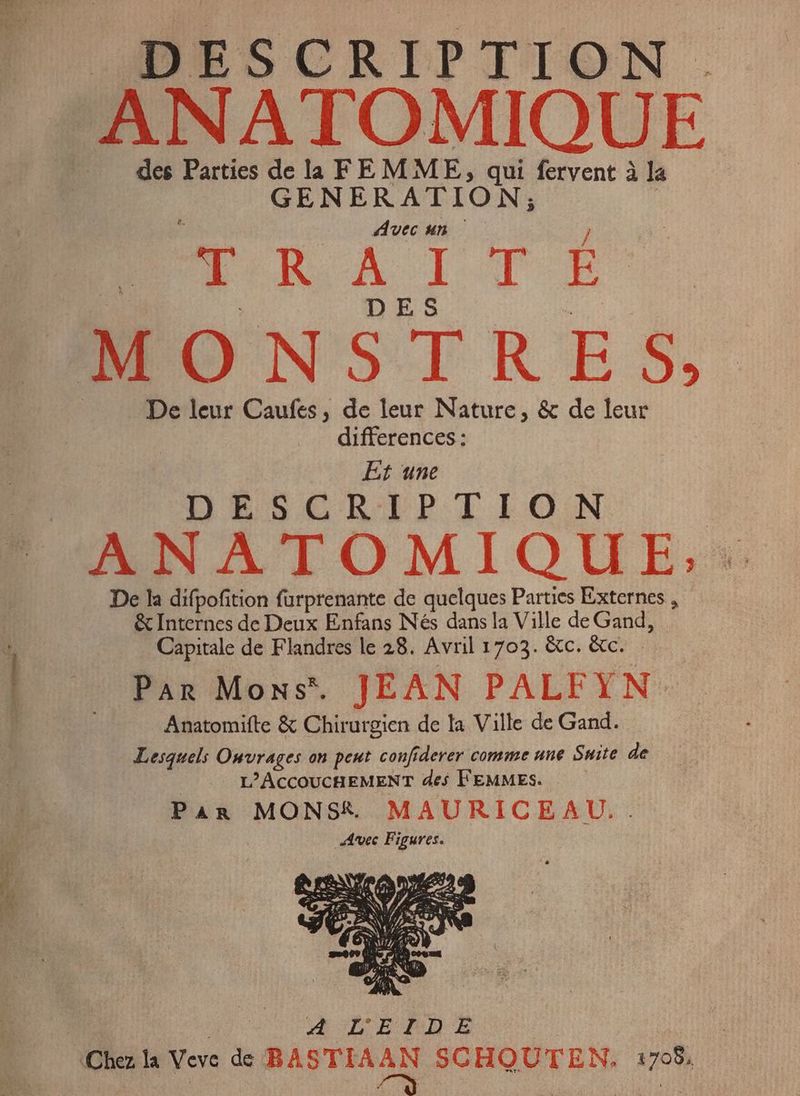 e © DESCRIPTION . “ANATOMIQUE des Parties de la FEMME, qui fervent à la GENERATION; : Avec un } | Rek Al TE” MONSTRES, De leur Caufes, de leur Nature, & de leur differences : Et une DESCRIPTION ANATOMIQUE,: De la difpofition furprenante de quelques Parties Externes , & Internes de Deux Enfans Nés dans la Ville de Gand, Capitale de Flandres le 28. Avril 1703. &c. &c. PAR Moss. JEAN PALFYN-. Anatomifte & Chirurgien de la Ville de Gand. Lesquels Onvrages on peut confiderer comme une Suite de L'ACCOUCHEMENT des FEMMES. — Par MONSK MAURICEAU.. Avec Figures.