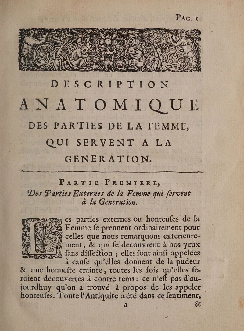 2 zzi DE SCRIPTION ANATOMIQU DES PARTIES DE LA FEMME, QUI SERVENT A LA GENERATION. rre c tfi a ptt PARTIE PREMIERE, Des Parties Externes de la Femme qui fervent à la Generation. es parties externes ou honteufes de la Femme fe prennent ordinairement pour ù celles que nous remarquons exterieure- ( ment, & qui fe decouvrent à nos yeux Ez En dife&tion ; elles font ainfi appelées à caufe qu selles donnent de la pudeur & une honnefte crainte, toutes les fois qu’elles fe- roient découvertes à contre tems: ce n'eft pas d’au- jourdhuy qu'on a trouvé à à propos de les appeler | honteufes. Toute l'Antiquité a été dans ce fentiment, | au MN &
