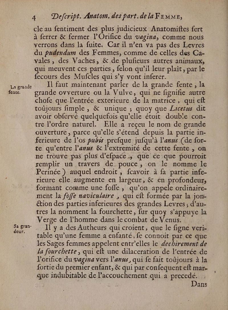 La grande fente. Sa gran- deur. A . Defcript. Anatom. des part. dela Fr uur, cle au fentiment des plus judicieux Anatomiftes fert à ferrer &amp; fermer l’Orifice du vagina, COMME nous verrons dans la fuite. Car il n'en va pas des Levres du pudendum des Femmes, comme de celles des Ca- vales, des Vaches, &amp; de plufieurs autres animaux, qui meuvent ces parties , felon qu'il leur plaît, par le fecours des Mufcles qui s’y vont inferer. Il faut maintenant parler de la grande fente , la grande ovverture ou la Vulve, qui ne fignifie autre chofe que l'entrée exterieure de la matrice, qui eft toüjours fimple , &amp; unique ; quoy que Lrcetus dit avoir obfervé quelquefois qu'elle étoit double con- tre l'ordre naturel. Elle a reçeu le nom de grande ouverture , parce qu'elle s'étend depuis la partie in- ferieure de l'os pubis prefque jufqu'à l'agzs (de for- te qu'entre Parus &amp; l'extremité de cette fente , on ne trouve pas plus d’efpace ; que ce que pourroit remplir un travers de pouce, on le nomme le Perinée ) auquel endroit , fcavoir à fa partie infe- rieure elle augmente en largeur, &amp; en profondeur, formant comme une foffe , qu'on appele ordinaire- ment la foffe saviculaire , qui eft formée par la jon- &amp;ion des parties inferieures 1. grandes Levres ; d'au- tres la nomment la fourchette, fur quoy s'appuye la Verge de l'homme dans le combat de Venus. Il y a des Autheurs qui croient, que le figne veri- table qu'une femme a enfanté, fe connoit par ce que les Sages femmes appelent entr'elles le dechirement de Ja fourchette , qui eft une dilaceration de l'entrée de Yorifice du vagina vers l'anus, qui fe fait toüjours à la fortie du premier enfant, &amp; qui par confequent eft mar- que indubitable de l'accouchement qui a precedé. Dans