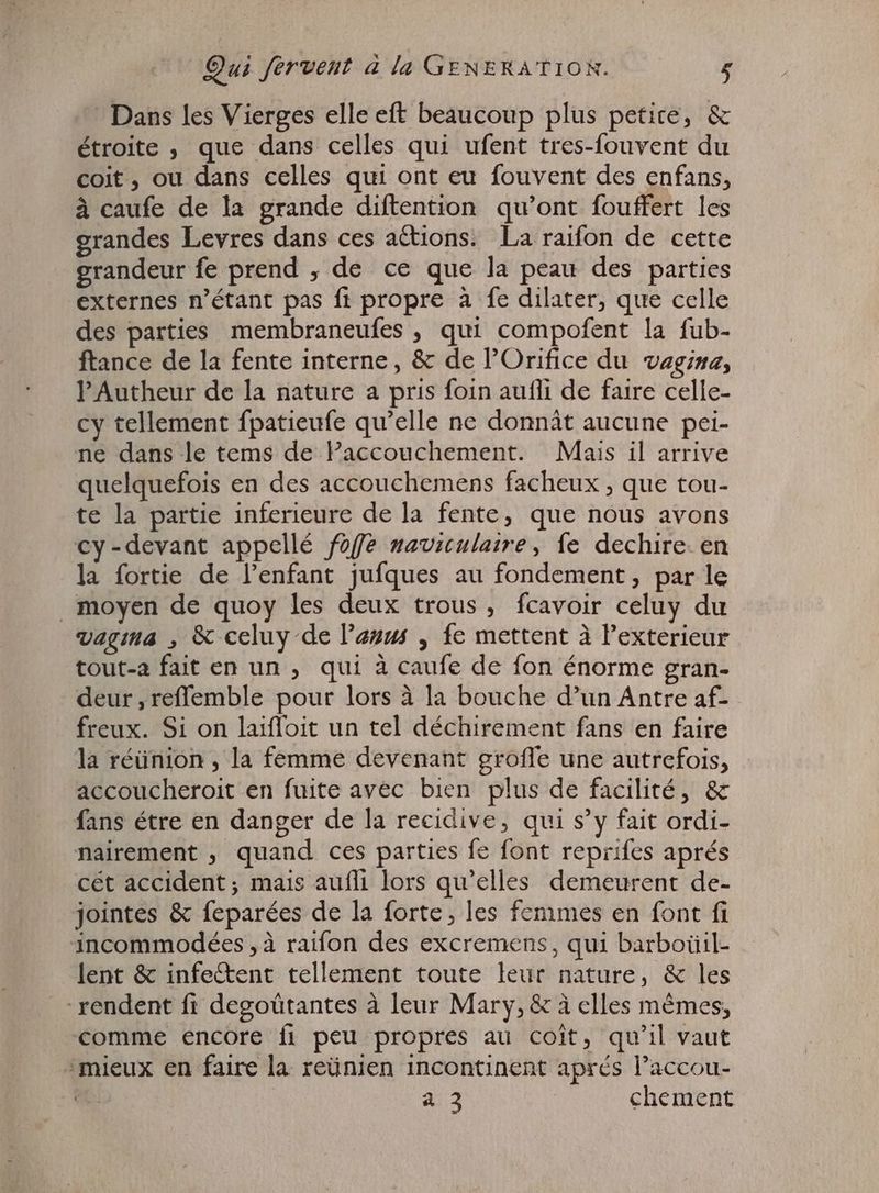 Dans les Vierges elle eft beaucoup plus petite, &amp; étroite , que dans celles qui ufent tres-fouvent du coit , ou dans celles qui ont eu fouvent des enfans, à caufe de la grande diftention qu'ont. fouffert les grandes Levres dans ces actions. La raifon de cette grandeur fe prend , de ce que la peau des parties externes n'étant pas ft propre à fe dilater, que celle des parties membraneufes , qui compofent la fub- ftance de la fente interne, &amp; de l'Orifice du vagina, l'Autheur de la nature a pris foin aufli de faire celle- cy tellement fpatieufe qu'elle ne donnât aucune pei- ne dans le tems de accouchement. Mais il arrive quelquefois en des accouchemens facheux , que tou- te la partie inferieure dela fente, que nous avons cy -devant appellé foffe naviculaire, fe dechire. en la fortie de l'enfant jufques au fondement, par le moyen de quoy les deux trous, fcavoir celuy du vagina , &amp; celuy de Pauws , fe mettent à Pexterieur tout-a fait en un , qui à caufe de fon énorme gran- deur , reffemble pour lors à la bouche d'un Antre af- freux. Si on laiffoit un tel déchirement fans en faire la réünion , la femme devenant groffe une autrefois, accoucheroit en fuite avec bien plus de facilité, &amp; fans étre en danger de la recidive, qui s'y fait ordi- nairement , quand ces parties fe font reprifes aprés cét accident; mais aufli lors qu’elles demeurent de- jointes &amp; feparées de la forte, les femmes en font fi incommodées , à raifon des excremens, qui barboüil- lent &amp; infe&amp;ent tellement toute leur nature, &amp; les rendent fi degoütantes à leur Mary, &amp; à elles mêmes, comme encore fi peu propres au coit, qu'il vaut mieux en faire la reünien incontinent aprés l'accou- | à 3 chement