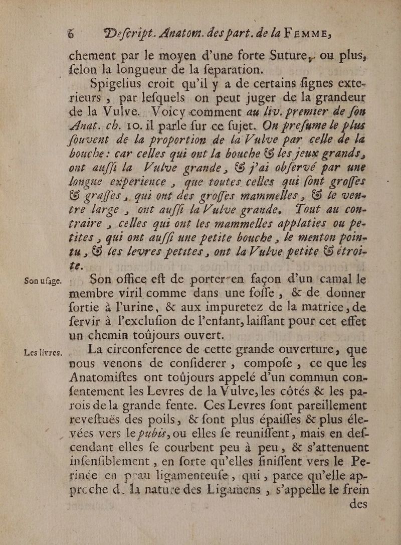 chement par le moyen d'une forte Suture,. ou plus, Spigelius croit qu'il y a de certains fignes exte- rieurs , par lefquels on peut juger de la grandeur de la Vulve. Voicy comment au Ziv. premier de fon Anat. ch. 10. il parle fur ce fujet. On prefume le plus fowvent de la proportion de la Vulve par celle de la bouche: car celles qui ont la bouche @ les jeux grands, out auf} la Vulve grande, &amp;9 jai obfervé par une longue experience , que toutes celles qui {ont groffes (D grafles , qui ont des groffes mammelles , © le ven. tre large , out auf} laVulve grande, Tout au con- tratre , celles qui ont les mammelles applaties ou pe- bites , qui ont auff une petite bouche , le menton poin- tu , S9 Les levres petites, ont la Vulve petite B étroi- £e. | -.. Son office eft de porter-en façon d'un camal le membre viril comme dans une fofle , &amp; de donner fortie à l'urine, &amp; aux impuretez de la matrice , de fervir à l'exclufion de l'enfant, laiffant pour cet effet un chemin toüjours ouvert. La circonference de cette grande ouverture, que nous venons de confiderer , compofe , ce que les Anatomiftes ont toüjours appelé d'un commun con- fentement les Levres de la Vulve,les côtés &amp; les pa- rois dela grande fente. Ces Levres font pareillement reveftuës des poils, &amp; font plus épaiffes &amp; plus éle- cendant elles fe courbent peu à peu, &amp; s'attenuent infenfiblement , en forte qu'elles finiffent vers le Pe- rinée en p^au ligamenteufe , qui, parce qu'elle ap- prcche d. 11 nature des Ligamens , s'appelle le frein | | des